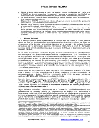 Frutas Exóticas FRUMAD






Mejora la gestión (administración y control de personal, insumos, instalaciones, etc.) de la finca
(FRUMAD) en términos productivos y económicos, y aumenta la competitividad de FRUMAD por
reducción de costos (menores pérdidas de insumos, horas de trabajo, tiempos muertos, entre otros.).
Se reduce la cadena comercial (menos intermediarios) al habilitar la entrada directa a supermercados,
empresas exportadoras, entre otros.
El personal de FRUMAD, se compromete más con ella, porque aumenta la productividad gracias a la
especialización y dignificación del trabajo agropecuario.
Mejora la imagen del producto y de FRUMAD ante sus compradores (oportunidades de nuevos negocios)
y, por agregación, mejora la imagen del propio país.
Desde el punto de vista de las comunidades rurales locales, las BPA representan un recurso de inclusión
en los mercados, tanto locales como regionales o internacionales. Así mismo, constituyen una excelente
oportunidad para demostrarse a sí mismas y a otras comunidades semejantes que se pueden integrar
con éxito, al tiempo que mejoran su calidad de vida y su autoestima, sin dejar de lado sus valores
culturales.

1.3
Análisis del sector
En el mercado nacional, el Lulo y la Arveja son de consumo alto, aun cuando la Uchuva continúa
siendo una fruta con un consumo bajo, principalmente debido al poco conocimiento que tienen los
consumidores sobre la fruta y al precio de la misma en el mercado. Sin embargo, fuentes
consultadas por la Corporación Colombia Internacional (CCI), tanto a nivel de distribución
mayorista como a nivel detallista indican que el consumo de Uchuva en Colombia muestra una
tendencia creciente.
En las plazas mayoristas de Corabastos (Bogotá), Cavasa, Santa Helena (Cali) y Centroabastos
(Bucaramanga) el Lulo, Arveja y Uchuva se transan en forma permanente. En la comercialización
de estos productos se participa de un número reducido de mayoristas para la Uchuva y en una
mayor cuantía para el Lulo y Arveja, que simultáneamente manejan otras frutas, y los principales
compradores son las cadenas de supermercados, hipermercados y pequeñas tiendas, aunque
también la adquieren restaurantes, fruterías, vendedores ambulantes y clientes particulares así
como ciertos hoteles. Al mercado mayorista llega fruta pintona y madura de diferentes tamaños y
se maneja en canastillas plásticas de 8 kilos netos para la Uchuva8, 25 kilos netos para el Lulo9 y
30 kilos netos para la arveja10.
El precio está en función tanto de la época de cosecha como del tamaño, en el año 2011 osciló
entre $2.305/Kg y $3.505/Kg, con promedio de $2.987/Kg para el Lulo de producción nacional. La
Uchuva osciló entre $1.939/Kg y $3.603/Kg con promedio de $2.755/Kg. La Arveja con cáscara
osciló entre $2.120/Kg y $4.150/Kg con promedio de $3.056/Kg.
Los datos de los precios fue elaborada por AGRONET con base en: Arias Segura, Joaquin - IICA -.
“Análisis técnico de precios - Nota técnica. Bogotá, octubre de 2005”; Hernández, Elsa y
Sánchez, Herbert, “Modelo para el análisis técnico de precios - CCI - Bogotá, agosto de
2005”; Precios reportados por “Sistema de Información de Precios del Sector Agropecuario Corporación Colombia Internacional”11.
Según encuestas realizadas y desarrolladas por la Corporación Colombia Internacional12, con
representantes de diversas cadenas de supermercados en Bogotá, Cali, Barranquilla y
Bucaramanga indican que el Lulo es una fruta de buen precio y alta rotación y que su consumo, se
concentra en estratos de ingresos medio-altos, además muestra una tendencia creciente; mientras
que la Uchuva tiene un comportamiento más bien bajo en el consumo nacional pero es el primer
producto de la cuota de mercados de frutas y hortalizas en exportación hacia Europa y EEUU.
Resolución 224 de 2007; “Reglamento de empaques de los productos agrícolas para consumo humano”; “Requisitos específicos Numeral
4.2 NTC 5422”; Ministerio de Industria Comercio y Turismo; El producto debe cumplir con la norma técnica NTC 4580
9
Resolución 224 de 2007; “Reglamento de empaques de los productos agrícolas para consumo humano”; “Requisitos específicos Numeral
4.2 NTC 5422”; Ministerio de Industria Comercio y Turismo; El producto debe cumplir con la norma técnica NTC 1265
10
Resolución 224 de 2007; “Reglamento de empaques de los productos agrícolas para consumo humano”; “Requisitos específicos Numeral
4.2 NTC 5422”; Ministerio de Industria Comercio y Turismo; El producto debe cumplir con la norma técnica NTC 1250. Arveja, Calidad 1ª
11
Ver formatos anexos en Excel “arveja-precios”, “uchuva-precios” y “lulo-precios”; Fuente: Análisis histórico de los precios mayoristas
mensuales; Muestra la tendencia histórica y la estacionalidad de los precios mensuales en diferentes mercados.
http://www.agronet.gov.co/agronetweb/AnalisisEstadisticas/tabid/73/Default.aspx
12
La Corporación Colombia Internacional (CCI), es una entidad mixta de derecho privado y sin ánimo de lucro que busca apoyar, promover y
desarrollar la agricultura moderna no tradicional de cara a las necesidades del mercado; sitio web: http://www.cci.org.co/ccinew/index.html
8

Alexis Meneses Arévalo

alexismeneses@dalcame.com

17

 