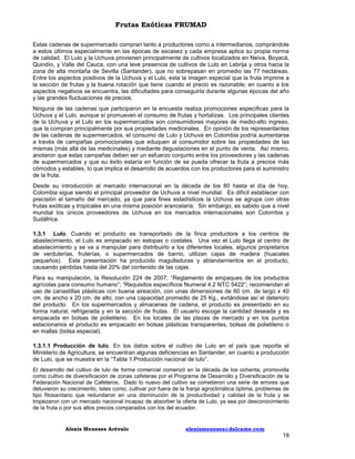 Frutas Exóticas FRUMAD
Estas cadenas de supermercado compran tanto a productores como a intermediarios, comprándole
a estos últimos especialmente en las épocas de escasez y cada empresa aplica su propia norma
de calidad. El Lulo y la Uchuva provienen principalmente de cultivos localizados en Neiva, Boyacá,
Quindío, y Valle del Cauca, con una leve presencia de cultivos de Lulo en Lebrija y otros hacia la
zona de alta montaña de Sevilla (Santander), que no sobrepasan en promedio las 77 hectáreas.
Entre los aspectos positivos de la Uchuva y el Lulo, esta la imagen especial que la fruta imprime a
la sección de frutas y la buena rotación que tiene cuando el precio es razonable; en cuanto a los
aspectos negativos se encuentra, las dificultades para conseguirla durante algunas épocas del año
y las grandes fluctuaciones de precios.
Ninguna de las cadenas que participaron en la encuesta realiza promociones específicas para la
Uchuva y el Lulo, aunque sí promueven el consumo de frutas y hortalizas. Los principales clientes
de la Uchuva y el Lulo en los supermercados son consumidores mayores de medio-alto ingreso,
que la compran principalmente por sus propiedades medicinales. En opinión de los representantes
de las cadenas de supermercados, el consumo de Lulo y Uchuva en Colombia podría aumentarse
a través de campañas promocionales que eduquen al consumidor sobre las propiedades de las
mismas (más allá de las medicinales) y mediante degustaciones en el punto de venta. Así mismo,
anotaron que estas campañas deben ser un esfuerzo conjunto entre los proveedores y las cadenas
de supermercados y que su éxito estaría en función de se pueda ofrecer la fruta a precios más
cómodos y estables, lo que implica el desarrollo de acuerdos con los productores para el suministro
de la fruta.
Desde su introducción al mercado internacional en la década de los 80 hasta el día de hoy,
Colombia sigue siendo el principal proveedor de Uchuva a nivel mundial. Es difícil establecer con
precisión el tamaño del mercado, ya que para fines estadísticos la Uchuva se agrupa con otras
frutas exóticas y tropicales en una misma posición arancelaria. Sin embargo, es sabido que a nivel
mundial los únicos proveedores de Uchuva en los mercados internacionales son Colombia y
Sudáfrica.
1.3.1 Lulo. Cuando el producto es transportado de la finca productora a los centros de
abastecimiento, el Lulo es empacado en estopas o costales. Una vez el Lulo llega al centro de
abastecimiento y se va a manipular para distribuirlo a los diferentes locales, algunos propietarios
de verdulerías, fruterías, o supermercados de barrio, utilizan cajas de madera (huacales
pequeños). Esta presentación ha producido magulladuras y ablandamientos en el producto,
causando pérdidas hasta del 20% del contenido de las cajas.
Para su manipulación, la Resolución 224 de 2007; “Reglamento de empaques de los productos
agrícolas para consumo humano”; “Requisitos específicos Numeral 4.2 NTC 5422”; recomiendan el
uso de canastillas plásticas con buena aireación, con unas dimensiones de 60 cm. de largo x 40
cm. de ancho x 20 cm. de alto, con una capacidad promedio de 25 Kg., evitándose así el deterioro
del producto. En los supermercados y almacenes de cadena, el producto es presentado en su
forma natural, refrigerada y en la sección de frutas. El usuario escoge la cantidad deseada y es
empacada en bolsas de polietileno. En los locales de las plazas de mercado y en los puntos
estacionarios el producto es empacado en bolsas plásticas transparentes, bolsas de polietileno o
en mallas (bolsa especial).
1.3.1.1 Producción de lulo. En los datos sobre el cultivo de Lulo en el país que reporta el
Ministerio de Agricultura, se encuentran algunas deficiencias en Santander, en cuanto a producción
de Lulo, que se muestra en la “Tabla 1.Producción nacional de lulo”.
El desarrollo del cultivo de lulo de forma comercial comenzó en la década de los ochenta, promovida
como cultivo de diversificación de zonas cafeteras por el Programa de Desarrollo y Diversificación de la
Federación Nacional de Cafeteros. Dado lo nuevo del cultivo se cometieron una serie de errores que
detuvieron su crecimiento, tales como, cultivar por fuera de la franja agroclimática óptima, problemas de
tipo fitosanitario que redundaron en una disminución de la productividad y calidad de la fruta y se
tropezaron con un mercado nacional incapaz de absorber la oferta de Lulo, ya sea por desconocimiento
de la fruta o por sus altos precios comparados con los del ecuador.

Alexis Meneses Arévalo

alexismeneses@dalcame.com

18

 