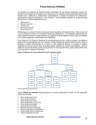 Frutas Exóticas FRUMAD
En general, las cadenas de Supermercados sobresalen de los demás segmentos porque han
introducido tecnología en el manejo de los productos y han logrado penetrar aceptablemente en los
estratos alto, medio-alto y medio-medio especialmente, a través del sistema de autoservicio,
garantizando mejores condiciones en las compras. Las principales cadenas de Supermercados
que operan en el Área Metropolitana son:






Cootracolta (1)
Más por menos (4)
Carrefour (4)
Almacenes Éxito (4)
Mercomfenalco (5)

El liderazgo en ventas de frutas y verduras lo tienen Carrefour y Almacenes Éxito. Para el caso del
Lulo lo compran por kilos, sin considerar criterios de clasificación. Las cantidades expendidas por
estos canales alcanzan un nivel equitativo con relación al sector Más por menos y alto con relación
a los demás segmentos identificados como detallistas.
En la Figura 6 (“Ver Figura 6. Sistemas de comercialización del lulo, uchuva y arveja”), se detalla el
sistema de comercialización del Lulo, Uchuva y Arveja destacando quienes ejercen control sobre el
producto y cuales comerciantes no lo tienen, lo que rebaja los precios y no exige un manejo
cuidadoso de la fruta, ya que como se puede analizar, depende de muchos intermediarios. Esto se
refleja en los precios finales y tiene consecuencias en el consumidor final, quien puede preferir otra
fruta que esté en mejores condiciones.
Figura 6. Sistemas de comercialización del lulo, uchuva y arveja.

Fuente: Desarrollo propio del autor

1.4.1.3 Plazas de mercado. Bucaramanga en su área metropolitana cuenta con las siguientes
plazas de mercado:











Plaza de Mercado Central.
Plaza de San Francisco.
Plaza de Mercado Guarín.
Plaza de Mercado La Concordia.
Plaza de Mercado Satélite.
Plaza del Barrio Kennedy.
Mercado Campesino Ciudadela.
Plazas de Mercado de Floridablanca.
Plazas de Mercado de Piedecuesta.
Plazas de Mercado de Girón.
Alexis Meneses Arévalo

alexismeneses@dalcame.com

25

 