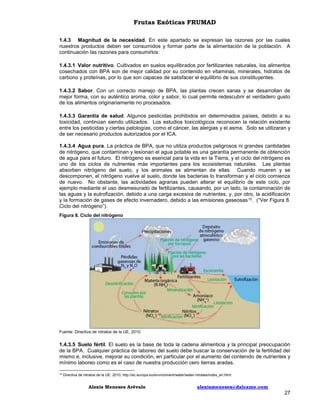 Frutas Exóticas FRUMAD
1.4.3 Magnitud de la necesidad. En este apartado se expresan las razones por las cuales
nuestros productos deben ser consumidos y formar parte de la alimentación de la población. A
continuación las razones para consumirlos:
1.4.3.1 Valor nutritivo. Cultivados en suelos equilibrados por fertilizantes naturales, los alimentos
cosechados con BPA son de mejor calidad por su contenido en vitaminas, minerales, hidratos de
carbono y proteínas, por lo que son capaces de satisfacer el equilibrio de sus constituyentes.
1.4.3.2 Sabor. Con un correcto manejo de BPA, las plantas crecen sanas y se desarrollan de
mejor forma, con su auténtico aroma, color y sabor, lo cual permite redescubrir el verdadero gusto
de los alimentos originariamente no procesados.
1.4.3.3 Garantía de salud. Algunos pesticidas prohibidos en determinados países, debido a su
toxicidad, continúan siendo utilizados. Los estudios toxicológicos reconocen la relación existente
entre los pesticidas y ciertas patologías, como el cáncer, las alergias y el asma. Solo se utilizaran y
de ser necesario productos autorizados por el ICA.
1.4.3.4 Agua pura. La práctica de BPA, que no utiliza productos peligrosos ni grandes cantidades
de nitrógeno, que contaminan y lesionan el agua potable es una garantía permanente de obtención
de agua para el futuro. El nitrógeno es esencial para la vida en la Tierra, y el ciclo del nitrógeno es
uno de los ciclos de nutrientes más importantes para los ecosistemas naturales. Las plantas
absorben nitrógeno del suelo, y los animales se alimentan de ellas. Cuando mueren y se
descomponen, el nitrógeno vuelve al suelo, donde las bacterias lo transforman y el ciclo comienza
de nuevo. No obstante, las actividades agrarias pueden alterar el equilibrio de este ciclo, por
ejemplo mediante el uso desmesurado de fertilizantes, causando, por un lado, la contaminación de
las aguas y la eutrofización, debido a una carga excesiva de nutrientes, y, por otro, la acidificación
y la formación de gases de efecto invernadero, debido a las emisiones gaseosas 15. (“Ver Figura 8.
Ciclo del nitrógeno”).
Figura 8. Ciclo del nitrógeno

Fuente: Directiva de nitratos de la UE, 2010

1.4.3.5 Suelo fértil. El suelo es la base de toda la cadena alimenticia y la principal preocupación
de la BPA. Cualquier práctica de laboreo del suelo debe buscar la conservación de la fertilidad del
mismo e, inclusive, mejorar su condición, en particular por el aumento del contenido de nutrientes y
mínimo laboreo como es el caso de nuestra producción cero tierras aradas.
15

Directiva de nitratos de la UE, 2010; http://ec.europa.eu/environment/water/water-nitrates/index_en.html

Alexis Meneses Arévalo

alexismeneses@dalcame.com

27

 