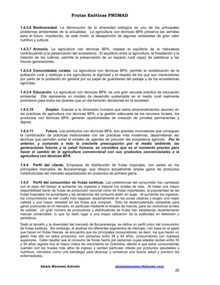 Frutas Exóticas FRUMAD
1.4.3.6 Biodiversidad. La disminución de la diversidad biológica es uno de los principales
problemas ambientales de la actualidad. La agricultura con técnicas BPA preserva las semillas
para el futuro, impidiendo, de este modo, la desaparición de algunas variedades de gran valor
nutritivo y cultural.
1.4.3.7 Armonía. La agricultura con técnicas BPA, respeta el equilibrio de la naturaleza
contribuyendo a la preservación del ecosistema. El equilibrio entre la agricultura, la forestación y la
rotación de los cultivos, permite la preservación de un espacio rural capaz de satisfacer a las
futuras generaciones.
1.4.3.8 Comunidades rurales. La agricultura con técnicas BPA, permite la revitalización de la
población rural y restituye a los agricultores la dignidad y el respeto de los que son merecedores
por parte de la población en general por su papel de guardianes del paisaje y de los ecosistemas
agrícolas.
1.4.3.9 Educación. La agricultura con técnicas BPA, es una gran escuela práctica de educación
ambiental. Ella representa un modelo de desarrollo sustentable en el medio rural realmente
promisorio para todos los jóvenes que un día tomarán decisiones en la sociedad.
1.4.3.10
Empleo. Gracias a la dimensión humana que estos emprendimientos asumen en
las prácticas de agricultura con técnicas BPA, y la gestión adecuada de los recursos locales, los
productos con técnicas BPA, generan oportunidades de creación de jornales permanentes y
dignos.
1.4.3.11
Futuro. Los productos con técnicas BPA, son grandes innovadores que consiguen
la combinación de prácticas tradicionales con las prácticas más modernas, desarrollando así
técnicas que permiten evitar el empleo de agentes de polución del ecosistema agrícola. Por lo
anterior, y sumando a esto la creciente preocupación por el medio ambiente, las
generaciones futuras y la salud humana, se considera que es el momento preciso para
hacer el cambio de la agricultura convencional con sus productos convencionales a la
agricultura con técnicas BPA.
1.4.4 Perfil del cliente. Empresas de distribución de frutas tropicales, con sedes en los
principales mercados de Bucaramanga, que ofrezca actualmente amplia gama de productos
hortofrutícolas del mercado especializado en productos de primera gama.
1.4.5 Perfil del consumidor de frutas exóticas. Las preferencias del consumidor han cambiado
con el paso del tiempo al aumentar los ingresos y mejorar los niveles de vida. Al haber una mayor
disponibilidad (tanto de frutas de producción nacional como de frutas importadas), la popularidad de las
frutas tropicales ha aumentado y las tendencias del consumo están en auge. Al aumentar los ingresos,
los consumidores se han vuelto más sagaces, especialmente en las zonas urbanas y exigen una mejor
calidad y una mayor variedad en las frutas que compran. Esto ha desencadenado campañas para
ganar posiciones en el mercado, en particular mediante el empleo de marcas, para así comunicar la idea
de calidad. Un gran número de productores y distribuidores de frutas han establecido recientemente
marcas comerciales, lo que ha dado lugar a una mayor utilización de la publicidad en televisión y
periódicos.
Dado el tamaño y la diversidad del mercado de Bucaramanga, se define un perfil único del consumidor
de frutas exóticas. Sin embargo, al analizar los diferentes segmentos de mercado, con base en el gasto
que hacen en frutas frescas, se encuentra que los principales consumidores, es decir, los que hacen un
gasto más alto en estos productos, son personas entre 34 y 54 años, consumidores con ingresos
superiores. Cabe resaltar que el consumo de frutas hecho por personas cuyas edades oscilan entre 35
y 54 años registra hoy el mayor índice de crecimiento en Colombia, debido a que estos consumidores
cuentan con los niveles más altos de ingreso y sienten particular interés por productos saludables y
nutritivos, viéndolos como una estrategia para alcanzar y conservar una buena salud y prevenir las
enfermedades.
Alexis Meneses Arévalo

alexismeneses@dalcame.com

28

 