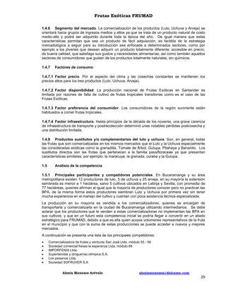 Frutas Exóticas FRUMAD
1.4.6 Segmento del mercado. La comercialización de los productos (Lulo, Uchuva y Arveja) se
orientará hacia grupos de ingresos medios y altos ya que se trata de un producto natural de costo
medio-alto y podrá ser adquirido durante toda la época del año. De igual manera que estas
características permitan que sea un producto de fácil adquisición, es factible de la estrategia
mercadológica a seguir para su introducción sea enfocada a determinados sectores, como por
ejemplo a los jóvenes que desean adquirir un producto totalmente diferente, accesible en precio,
de buena calidad, que satisfaga sus gustos y necesidades alimentarías, así como también aquellos
sectores de consumidores que gusten de los productos totalmente naturales, sin químicos.
1.4.7

Factores de consumo

1.4.7.1 Factor precio. Por el aspecto del clima y las cosechas constantes se mantienen los
precios altos para los tres productos (Lulo, Uchuva, Arveja).
1.4.7.2 Factor disponibilidad. La producción nacional de Frutas Exóticas en Santander es
limitada por razones de falta de cultivo de frutas tropicales transitorias como es el caso de las
Frutas Exóticas.
1.4.7.3 Factor preferencia del consumidor. Los consumidores de la región suroriente están
habituados a comer frutas tropicales.
1.4.7.4 Factor infraestructura. Hasta principios de la década de los noventa, una grave carencia
de infraestructura de transporte y postrecolección determinó unas notables pérdidas postcosecha y
una distribución limitada.
1.4.8 Productos sustitutos y/o complementarios del lulo y uchuva. Son, en general, todas
las frutas que son comercializadas en los mismos mercados que el Lulo y la Uchuva especialmente
las consideradas exóticas como la granadilla, Tomate de Árbol, Gulupa, Pitahaya y Bananito. Los
sustitutos directos son las frutas que pertenecen a la familia passifloraceae ya que presentan
características similares; por ejemplo: la maracuyá, la granada, curaba y la Gulupa.
1.5

Análisis de la competencia

1.5.1 Principales participantes y competidores potenciales. En Bucaramanga y su área
metropolitana existen 12 productores de lulo, 5 de uchuva y 25 arveja, en su mayoría la extensión
sembrada es menor a 1 hectárea, salvo 5 cultivos ubicados en Lebrija y Sevilla, con promedio de
77 hectáreas, quienes afirman al igual que la mayoría de productores conocer pero no practicar las
BPA, de la misma forma estos productores siembran Lulo y Uchuva por primera vez sin tener
mucha experiencia en el manejo del cultivo y cuentan con poca asistencia técnica especializada.
La producción en su mayoría es vendida a los comercializadores, quienes se encargan de
transportarla y comercializarla en la ciudad de Bucaramanga utilizando intermediarios. Se debe
aclarar que los productores que le venden a estas comercializadoras no implementan las BPA en
sus cultivos; y que en un futuro esta competencia inicial se podría llegar a convertir en un aliado
estratégico para FRUMAD, debido a que es ella quien acopia volúmenes representativos de la fruta
en el municipio y que con la suma de estas producciones se puede acceder a nuevos y mejores
mercados.
A continuación se presenta una lista de los principales competidores:







Comercializadora de frutas y verduras San José Ltda. módulo 55 - 56
Sociedad comercial fresas la esperanza Ltda. módulo 69
IMPORFENIX Ltda.
Supertiendas y droguerías olímpica S.A.
Los paisanos Ltda.
Sociedad SOFRUVER S.A
Alexis Meneses Arévalo

alexismeneses@dalcame.com

29

 