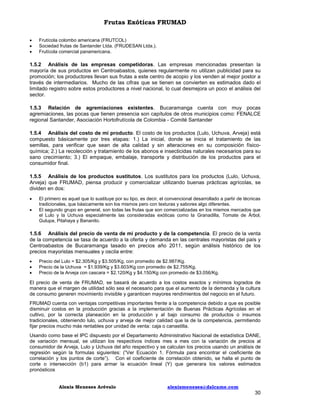 Frutas Exóticas FRUMAD




Frutícola colombo americana (FRUTCOL)
Sociedad frutas de Santander Ltda. (FRUDESAN Ltda.).
Frutícola comercial panamericana.

1.5.2 Análisis de las empresas competidoras. Las empresas mencionadas presentan la
mayoría de sus productos en Centroabastos, quienes regularmente no utilizan publicidad para su
promoción; los productores llevan sus frutas a este centro de acopio y los venden al mejor postor a
través de intermediarios. Mucho de las cifras que se tienen se convierten es estimados dado el
limitado registro sobre estos productores a nivel nacional, lo cual desmejora un poco el análisis del
sector.
1.5.3 Relación de agremiaciones existentes. Bucaramanga cuenta con muy pocas
agremiaciones, las pocas que tienen presencia son capítulos de otros municipios como: FENALCE
regional Santander, Asociación Hortofrutícola de Colombia - Comité Santander
1.5.4 Análisis del costo de mi producto. El costo de los productos (Lulo, Uchuva, Arveja) está
compuesto básicamente por tres etapas: 1.) La inicial, donde se inicia el tratamiento de las
semillas, para verificar que sean de alta calidad y sin alteraciones en su composición físicoquímica; 2.) La recolección y tratamiento de los abonos e insecticidas naturales necesarios para su
sano crecimiento; 3.) El empaque, embalaje, transporte y distribución de los productos para el
consumidor final.
1.5.5 Análisis de los productos sustitutos. Los sustitutos para los productos (Lulo, Uchuva,
Arveja) que FRUMAD, piensa producir y comercializar utilizando buenas prácticas agrícolas, se
dividen en dos:



El primero es aquel que lo sustituye por su tipo, es decir, el convencional desarrollado a partir de técnicas
tradicionales, que básicamente son los mismos pero con texturas y sabores algo diferentes.
El segundo grupo en general, son todas las frutas que son comercializadas en los mismos mercados que
el Lulo y la Uchuva especialmente las consideradas exóticas como la Granadilla, Tomate de Árbol,
Gulupa, Pitahaya y Bananito.

1.5.6 Análisis del precio de venta de mi producto y de la competencia. El precio de la venta
de la competencia se tasa de acuerdo a la oferta y demanda en las centrales mayoristas del país y
Centroabastos de Bucaramanga tasado en precios año 2011, según análisis histórico de los
precios mayoristas mensuales y oscila entre:




Precio del Lulo = $2.305/Kg y $3.505/Kg, con promedio de $2.987/Kg.
Precio de la Uchuva = $1.939/Kg y $3.603/Kg con promedio de $2.755/Kg.
Precio de la Arveja con cascara = $2.120/Kg y $4.150/Kg con promedio de $3.056/Kg.

El precio de venta de FRUMAD, se basará de acuerdo a los costos exactos y mínimos logrados de
manera que el margen de utilidad sólo sea el necesario para que el aumento de la demanda y la cultura
de consumo generen movimiento invisible y garanticen mayores rendimientos del negocio en el futuro.
FRUMAD cuenta con ventajas competitivas importantes frente a la competencia debido a que es posible
disminuir costos en la producción gracias a la implementación de Buenas Prácticas Agrícolas en el
cultivo, por la correcta planeación en la producción y al bajo consumo de productos o insumos
tradicionales, obteniendo lulo, uchuva y arveja de mejor calidad que la de la competencia, permitiendo
fijar precios mucho más rentables por unidad de venta: caja o canastilla.
Usando como base el IPC dispuesto por el Departamento Administrativo Nacional de estadística DANE,
de variación mensual, se utilizan los respectivos índices mes a mes con la variación de precios al
consumidor de Arveja, Lulo y Uchuva del año respectivo y se calculan los precios usando un análisis de
regresión según la formulas siguientes: (“Ver Ecuación 1. Fórmula para encontrar el coeficiente de
correlación y los puntos de corte”). Con el coeficiente de correlación obtenido, se halla el punto de
corte o intersección (b1) para armar la ecuación lineal (Y) que generara los valores estimados
pronósticos
Alexis Meneses Arévalo

alexismeneses@dalcame.com

30

 