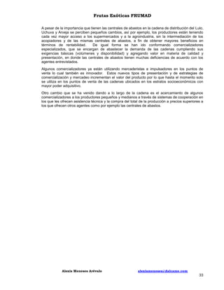 Frutas Exóticas FRUMAD
A pesar de la importancia que tienen las centrales de abastos en la cadena de distribución del Lulo,
Uchuva y Arveja se perciben pequeños cambios, así por ejemplo, los productores están teniendo
cada vez mayor acceso a los supermercados y a la agroindustria, sin la intermediación de los
acopiadores y de las mismas centrales de abastos, a fin de obtener mayores beneficios en
términos de rentabilidad.
De igual forma se han ido conformando comercializadores
especializados, que se encargan de abastecer la demanda de las cadenas cumpliendo sus
exigencias básicas (volúmenes y disponibilidad) y agregando valor en materia de calidad y
presentación, en donde las centrales de abastos tienen muchas deficiencias de acuerdo con los
agentes entrevistados.
Algunos comercializadores ya están utilizando mercaderistas e impulsadores en los puntos de
venta lo cual también es innovador. Estos nuevos tipos de presentación y de estrategias de
comercialización y mercadeo incrementan el valor del producto por lo que hasta el momento solo
se utiliza en los puntos de venta de las cadenas ubicados en los estratos socioeconómicos con
mayor poder adquisitivo.
Otro cambio que se ha venido dando a lo largo de la cadena es el acercamiento de algunos
comercializadores a los productores pequeños y medianos a través de sistemas de cooperación en
los que les ofrecen asistencia técnica y la compra del total de la producción a precios superiores a
los que ofrecen otros agentes como por ejemplo las centrales de abastos.

Alexis Meneses Arévalo

alexismeneses@dalcame.com

33

 