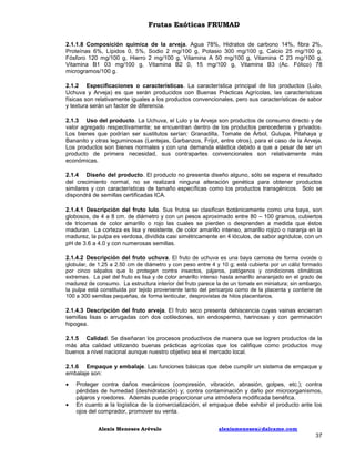 Frutas Exóticas FRUMAD
2.1.1.8 Composición química de la arveja. Agua 78%, Hidratos de carbono 14%, fibra 2%,
Proteínas 6%, Lípidos 0, 5%, Sodio 2 mg/100 g, Potasio 300 mg/100 g, Calcio 25 mg/100 g,
Fósforo 120 mg/100 g, Hierro 2 mg/100 g, Vitamina A 50 mg/100 g, Vitamina C 23 mg/100 g,
Vitamina B1 03 mg/100 g, Vitamina B2 0, 15 mg/100 g, Vitamina B3 (Ac. Fólico) 78
microgramos/100 g.
2.1.2 Especificaciones o características. La característica principal de los productos (Lulo,
Uchuva y Arveja) es que serán producidos con Buenas Prácticas Agrícolas, las características
físicas son relativamente iguales a los productos convencionales, pero sus características de sabor
y textura serán un factor de diferencia.
2.1.3 Uso del producto. La Uchuva, el Lulo y la Arveja son productos de consumo directo y de
valor agregado respectivamente; se encuentran dentro de los productos perecederos y privados.
Los bienes que podrían ser sustitutos serían: Granadilla, Tomate de Árbol, Gulupa, Pitahaya y
Bananito y otras leguminosas (Lentejas, Garbanzos, Fríjol, entre otros), para el caso de la Arveja.
Los productos son bienes normales y con una demanda elástica debido a que a pesar de ser un
producto de primera necesidad, sus contrapartes convencionales son relativamente más
económicas.
2.1.4 Diseño del producto. El producto no presenta diseño alguno, sólo se espera el resultado
del crecimiento normal, no se realizará ninguna alteración genética para obtener productos
similares y con características de tamaño específicas como los productos transgénicos. Solo se
dispondrá de semillas certificadas ICA.
2.1.4.1 Descripción del fruto lulo. Sus frutos se clasifican botánicamente como una baya, son
globosos, de 4 a 8 cm. de diámetro y con un pesos aproximado entre 80 – 100 gramos, cubiertos
de tricomas de color amarillo o rojo las cuales se pierden o desprenden a medida que éstos
maduran. La corteza es lisa y resistente, de color amarillo intenso, amarillo rojizo o naranja en la
madurez, la pulpa es verdosa, dividida casi simétricamente en 4 lóculos, de sabor agridulce, con un
pH de 3.6 a 4.0 y con numerosas semillas.
2.1.4.2 Descripción del fruto uchuva. El fruto de uchuva es una baya carnosa de forma ovoide o
globular, de 1.25 a 2.50 cm de diámetro y con peso entre 4 y 10 g; está cubierta por un cáliz formado
por cinco sépalos que lo protegen contra insectos, pájaros, patógenos y condiciones climáticas
extremas. La piel del fruto es lisa y de color amarillo intenso hasta amarillo anaranjado en el grado de
madurez de consumo. La estructura interior del fruto parece la de un tomate en miniatura; sin embargo,
la pulpa está constituida por tejido proveniente tanto del pericarpio como de la placenta y contiene de
100 a 300 semillas pequeñas, de forma lenticular, desprovistas de hilos placentarios.
2.1.4.3 Descripción del fruto arveja. El fruto seco presenta dehiscencia cuyas vainas encierran
semillas lisas o arrugadas con dos cotiledones, sin endospermo, harinosas y con germinación
hipogea.
2.1.5 Calidad. Se diseñaran los procesos productivos de manera que se logren productos de la
más alta calidad utilizando buenas prácticas agrícolas que los califique como productos muy
buenos a nivel nacional aunque nuestro objetivo sea el mercado local.
2.1.6 Empaque y embalaje. Las funciones básicas que debe cumplir un sistema de empaque y
embalaje son:



Proteger contra daños mecánicos (compresión, vibración, abrasión, golpes, etc.); contra
pérdidas de humedad (deshidratación) y; contra contaminación y daño por microorganismos,
pájaros y roedores. Además puede proporcionar una atmósfera modificada benéfica.
En cuanto a la logística de la comercialización, el empaque debe exhibir el producto ante los
ojos del comprador, promover su venta.
Alexis Meneses Arévalo

alexismeneses@dalcame.com

37

 