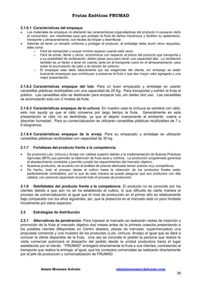 Frutas Exóticas FRUMAD
2.1.6.1 Características del empaque.



Los materiales de empaque no afectarán las características organolépticas del producto ni causaran daño
al consumidor, son resistentes para que protejan la fruta de daños mecánicos y faciliten su apilamiento,
transporte y almacenamiento, son fáciles de limpiar y desinfectar.
Además de tener un tamaño uniforme y proteger el producto, el embalaje debe reunir otros requisitos,
tales como:
o Fácil de transportar y ocupar mínimo espacio cuando esté vacío.
o Fácil de armar, llenar y cerrar, económicos con respecto al precio del producto que transporta y
a su posibilidad de reutilización, deben pesar poco pero tener una capacidad alta. La ventilación
también es un factor a tener en cuenta, tanto en el transporte como en el almacenamiento, para
evitar la acumulación de calor y de dióxido de carbono.
o El empaque esta dado básicamente por las exigencias del cliente, sin embargo se están
buscando empaques que contribuyan a preservar la fruta o que den mayor valor agregado y una
mejor presentación.

2.1.6.2 Características empaque del lulo. Para un buen empacado y embalaje se usarán
canastillas plásticas reutilizables con una capacidad de 25 Kg. Para transportar y exhibir la fruta al
público. Las canastillas sólo se destinarán para empacar lulo, sin darles otro uso. Las canastillas
se acomodarán solo con 2 niveles de fruta.
2.1.6.3 Características empaque de la uchuva. En nuestro caso la Uchuva se venderá con cáliz;
esto nos ayuda ya que el cáliz conserva por largo tiempo la fruta. Generalmente en esta
presentación el cáliz no se deshidrata, ya que al dejarlo nuevamente al ambiente, vuelve a
absorber humedad. Para su comercialización se utilizaran canastillas plásticas reutilizables de 7 u
8 kilogramos.
2.1.6.4 Características empaque de la arveja. Para su empacado y embalaje se utilizarán
canastillas plásticas reutilizables con capacidad de 30 kg.
2.1.7




Fortalezas del producto frente a la competencia.

Se producirá Lulo, Uchuva y Arveja con calidad superior debido a la implementación de Buenas Prácticas
Agrícolas (BPA) que permiten la obtención de fruta sana y nutritiva. La producción programada garantiza
el abastecimiento constante y permite cumplir los requerimientos del mercado objetivo.
Nuestros productos, de acuerdo con el análisis de precios efectuado tienen precios muy competitivos.
De hecho, todo el proceso desde el cultivo hasta la obtención de los productos finales están
perfectamente controlados, por lo que de esta manera se puede asegurar que son productos con alta
calidad, con personal capacitado durante todo el proceso de producción.

2.1.8 Debilidades del producto frente a la competencia. El producto no es conocido por los
clientes debido a que aún no se ha establecido el cultivo, lo que dificulta de cierta manera el
proceso de comercialización al igual que el nivel de producción en el primer año es relativamente
bajo comparado con los años siguientes, así, que la presencia en el mercado está un poco limitada
inicialmente por estos aspectos.
2.2

Estrategias de distribución

2.2.1 Alternativas de penetración. Para ingresar al mercado se realizarán visitas de inserción y
promoción de la fruta al mercado objetivo dos meses antes de la primera cosecha presentando a
los posibles clientes (Mayoristas en Centro abastos, plazas de mercado, supermercados) una
propuesta comercial y una muestra de los productos (Lulo, Uchuva, Arveja) al igual que se dará a
conocer la oferta disponible de la fruta. Una vez se concrete el pedido la persona que realizó la
visita comercial autorizará el despacho del pedido desde la unidad productora hacia el lugar
establecido por el cliente. “FRUMAD” entregará directamente la fruta a sus clientes, contratando el
transporte que realice la entrega, al igual, que los contactos comerciales se realizarán directamente
por el jefe de producción y comercialización de FRUMAD.

Alexis Meneses Arévalo

alexismeneses@dalcame.com

38

 