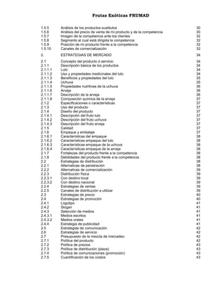 Frutas Exóticas FRUMAD
1.5.5
1.5.6
1.5.7
1.5.8
1.5.9
1.5.10

Análisis de los productos sustitutos
Análisis del precio de venta de mi producto y de la competencia
Imagen de la competencia ante los clientes
Segmento al cual está dirigida la competencia
Posición de mi producto frente a la competencia
Canales de comercialización

30
30
32
32
32
32

2.

ESTRATEGIAS DE MERCADO

34

2.1
2.1.1
2.1.1.1
2.1.1.2
2.1.1.3
2.1.1.4
2.1.1.5
2.1.1.6
2.1.1.7
2.1.1.8
2.1.2
2.1.3
2.1.4
2.1.4.1
2.1.4.2
2.1.4.3
2.1.5
2.1.6
2.1.6.1
2.1.6.2
2.1.6.3
2.1.6.4
2.1.7
2.1.8
2.2
2.2.1
2.2.2
2.2.3
2.2.3.1
2.2.3.2
2.2.4
2.2.5
2.3
2.4
2.4.1
2.4.2
2.4.3
2.4.3.1
2.4.3.2
2.4.4
2.5
2.6
2.7
2.7.1
2.7.2
2.7.3
2.7.4
2.7.5

Concepto del producto ó servicio
Descripción básica de los productos
Lulo
Uso y propiedades medicinales del lulo
Beneficios y propiedades del lulo
Uchuva
Propiedades nutritivas de la uchuva
Arveja
Descripción de la arveja
Composición química de la arveja
Especificaciones o características
Uso del producto
Diseño del producto
Descripción del fruto lulo
Descripción del fruto uchuva
Descripción del fruto arveja
Calidad
Empaque y embalaje
Características del empaque
Características empaque del lulo
Características empaque de la uchuva
Características empaque de la arveja
Fortalezas del producto frente a la competencia
Debilidades del producto frente a la competencia
Estrategias de distribución
Alternativas de penetración
Alternativas de comercialización
Distribución física
Con destino local
Con destino nacional
Estrategias de ventas
Canales de distribución a utilizar
Estrategias de precio
Estrategias de promoción
Logotipo
Slogan
Selección de medios
Medios escritos
Medios orales
Estrategia de publicidad
Estrategias de comunicación
Estrategias de servicio
Presupuesto de la mezcla de mercadeo
Política del producto
Política de precios
Política de distribución (plaza)
Política de comunicaciones (promoción)
Cuantificación de los costos

34
34
34
34
35
35
36
36
36
37
37
37
37
37
37
37
37
37
38
38
38
38
38
38
38
38
39
39
39
39
39
39
40
40
41
41
41
41
41
41
42
42
42
42
43
43
43
43

 