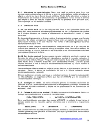 Frutas Exóticas FRUMAD
2.2.2 Alternativas de comercialización. Pese a que habrá un punto de venta único, que
coincide exactamente con el punto de fábrica, se tendrá la opción de hacer pedidos a través de la
página en internet o a través de una llamada telefónica. Dentro de las alternativas se incluye la
implementación de sistemas de almacenamiento y la posibilidad de nuevas épocas de siembra
para ampliar la oferta del producto a épocas cuando no hay presencia de los productos (Lulo,
Uchuva y Arveja) y sí una demanda constante.
2.2.3

Distribución física

2.2.3.1 Con destino local. La ruta de transporte será, desde la finca productora (Vereda San
Pedro Alto), hasta la ciudad de Bucaramanga y alrededores, con tres (3) viaje cada 8 días, durante
los 2 primeros trimestres de cosecha y posteriormente se incrementará a cuatro (4) viajes
semanales.
En el área de almacenamiento se llevaran registros de almacenamiento y empaque en un formato
específico. Se utilizara un registro de despacho el cual tendrá un original y dos copias, para el
transportador, el cliente y la otra para FRUMAD. Para realizar un adecuado registro de las ventas
se emplearán facturas de venta.
El proceso de venta a emplear será la denominada venta por muestra, en la que una parte del
producto está presente en el proceso de venta y el comprador infiere cómo será la totalidad del
producto, también, el producto será descrito por el vendedor en las diferentes visitas comerciales
que realiza periódicamente al cliente.
2.2.3.2 Con destino nacional. Aunque nuestro mercado inicialmente sea local o regional los
beneficios del sitio web se manifiestan con expectativa de apertura de mercados nacionales; el
almacenamiento del Lulo, Uchuva y Arveja con destino nacional (fuera de Bucaramanga) tendrá
como máximo desde el momento de cosecha 5 días a temperatura ambiente. En el caso que se
requiera almacenar la fruta, el tiempo de almacenamiento oscilará entre 5 y 10 días máximos a
temperatura ambiente.
Las canastillas se colocaran sobre una estiba de madera, tanto en el almacenamiento como en el
transporte. Reducir el exceso de manipulación del Lulo y la Uchuva realizando labores
simultáneas de cosecha y selección.
El medio a utilizar será terrestre, para lo cual se contrataran camiones de carga los cuales cubrirán
las rutas señaladas, con exigencias sanitarias que dispondrá FRUMAD y se les cancelará por
unidad transportada y entregada.
2.2.4 Estrategias de ventas. Se planea incursionar primero en mercados reconocidos de
productos de frutas y hortalizas con precios similares a la competencia, para luego incursionar en
los mercados agrícolas tradicionales y ampliar así las posibilidades de los consumidores de
vegetales y frutas.
2.2.5 Canales de distribución a utilizar. FRUMAD creara sus propios canales de distribución
teniendo como objetivo disminuir el número de intermediarios así:
FINCA PRODUCTORA



MAYORISTA (CENTROABASTOS)

Es un canal de distribución seguro para dar a conocer a FRUMAD y el producto, de igual manera el
contacto directo con los mayoristas aportara elementos para el crecimiento y mejoramiento
continuo.
PRODUCTOR



DETALLISTA



CONSUMIDOR

Este canal de distribución es una buena oportunidad para aumentar la participación en el mercado.
También genera seguridad ya que es de fácil control y no implica grandes costos, se utilizara con
almacenes especializados.
Alexis Meneses Arévalo

alexismeneses@dalcame.com

39

 