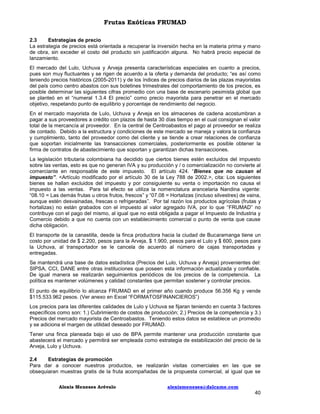 Frutas Exóticas FRUMAD
2.3
Estrategias de precio
La estrategia de precios está orientada a recuperar la inversión hecha en la materia prima y mano
de obra, sin exceder el costo del producto sin justificación alguna. No habrá precio especial de
lanzamiento.
El mercado del Lulo, Uchuva y Arveja presenta características especiales en cuanto a precios,
pues son muy fluctuantes y se rigen de acuerdo a la oferta y demanda del producto; “es así como
teniendo precios históricos (2005-2011) y de los índices de precios diarios de las plazas mayoristas
del país como centro abastos con sus boletines trimestrales del comportamiento de los precios, es
posible determinar las siguientes cifras promedio con una base de escenario pesimista global que
se planteó en el “numeral 1.3.4 El precio” como precio mayorista para penetrar en el mercado
objetivo, respetando punto de equilibrio y porcentaje de rendimiento del negocio.
En el mercado mayorista de Lulo, Uchuva y Arveja en los almacenes de cadena acostumbran a
pagar a sus proveedores a crédito con plazos de hasta 30 días tiempo en el cual consignan el valor
total de la mercancía al proveedor. En la central de Centroabastos el pago al proveedor se realiza
de contado. Debido a la estructura y condiciones de este mercado se maneja y valora la confianza
y cumplimiento, tanto del proveedor como del cliente y se tiende a crear relaciones de confianza
que soportan inicialmente las transacciones comerciales, posteriormente es posible obtener la
firma de contratos de abastecimiento que soportan y garantizan dichas transacciones.
La legislación tributaria colombiana ha decidido que ciertos bienes estén excluidos del impuesto
sobre las ventas, esto es que no generan IVA y su producción y / o comercialización no convierte al
comerciante en responsable de este impuesto. El artículo 424. “Bienes que no causan el
impuesto”. <Artículo modificado por el artículo 30 de la Ley 788 de 2002.>, cita: Los siguientes
bienes se hallan excluidos del impuesto y por consiguiente su venta o importación no causa el
impuesto a las ventas. Para tal efecto se utiliza la nomenclatura arancelaria Nandina vigente:
“08.10 = Las demás frutas u otros frutos, frescos” y “07.08 = Hortalizas (incluso silvestres) de vaina,
aunque estén desvainadas, frescas o refrigeradas”. Por tal razón los productos agrícolas (frutas y
hortalizas) no están grabados con el impuesto al valor agregado IVA, por lo que “FRUMAD” no
contribuye con el pago del mismo, al igual que no está obligada a pagar el Impuesto de Industria y
Comercio debido a que no cuenta con un establecimiento comercial o punto de venta que cause
dicha obligación.
El transporte de la canastilla, desde la finca productora hacia la ciudad de Bucaramanga tiene un
costo por unidad de $ 2.200, pesos para la Arveja, $ 1.900, pesos para el Lulo y $ 600, pesos para
la Uchuva, al transportador se le cancela de acuerdo al número de cajas transportadas y
entregadas.
Se mantendrá una base de datos estadística (Precios del Lulo, Uchuva y Arveja) provenientes del:
SIPSA, CCI, DANE entre otras instituciones que poseen esta información actualizada y confiable.
De igual manera se realizarán seguimientos periódicos de los precios de la competencia. La
política es mantener volúmenes y calidad constantes que permitan sostener y controlar precios.
El punto de equilibrio lo alcanza FRUMAD en el primer año cuando produce 56.356 Kg y vende
$115.533.962 pesos. (Ver anexo en Excel “FORMATOSFINANCIEROS”)
Los precios para las diferentes calidades de Lulo y Uchuva se fijaran teniendo en cuenta 3 factores
específicos como son: 1.) Cubrimiento de costos de producción; 2.) Precios de la competencia y 3.)
Precios del mercado mayorista de Centroabastos. Teniendo estos datos se establece un promedio
y se adiciona el margen de utilidad deseado por FRUMAD.
Tener una finca planeada bajo el uso de BPA permite mantener una producción constante que
abastecerá el mercado y permitirá ser empleada como estrategia de estabilización del precio de la
Arveja, Lulo y Uchuva.
2.4
Estrategias de promoción
Para dar a conocer nuestros productos, se realizarán visitas comerciales en las que se
obsequiaran muestras gratis de la fruta acompañadas de la propuesta comercial, al igual que se
Alexis Meneses Arévalo

alexismeneses@dalcame.com

40

 