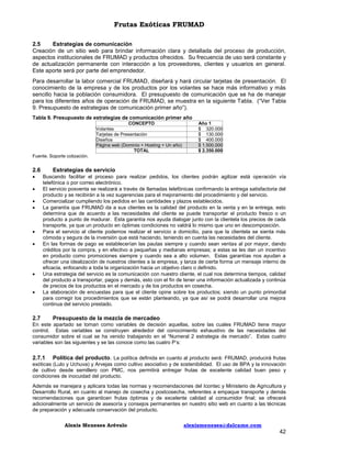 Frutas Exóticas FRUMAD
2.5
Estrategias de comunicación
Creación de un sitio web para brindar información clara y detallada del proceso de producción,
aspectos institucionales de FRUMAD y productos ofrecidos. Su frecuencia de uso será constante y
de actualización permanente con interacción a los proveedores, clientes y usuarios en general.
Este aporte será por parte del emprendedor.
Para desarrollar la labor comercial FRUMAD, diseñará y hará circular tarjetas de presentación. El
conocimiento de la empresa y de los productos por los volantes se hace más informativo y más
sencillo hacia la población consumidora. El presupuesto de comunicación que se ha de manejar
para los diferentes años de operación de FRUMAD, se muestra en la siguiente Tabla. (“Ver Tabla
9. Presupuesto de estrategias de comunicación primer año”).
Tabla 9. Presupuesto de estrategias de comunicación primer año
CONCEPTO
Volantes
Tarjetas de Presentación
Diseños
Página web (Dominio + Hosting + Un año)
TOTAL

Año 1
$ 320.000
$ 130.000
$ 400.000
$ 1.500.000
$ 2.350.000

Fuente. Soporte cotización.

2.6











Estrategias de servicio
Buscando facilitar el proceso para realizar pedidos, los clientes podrán agilizar está operación vía
telefónica o por correo electrónico.
El servicio posventa se realizará a través de llamadas telefónicas confirmando la entrega satisfactoria del
producto y se recibirán a la vez sugerencias para el mejoramiento del procedimiento y del servicio.
Comercializar cumpliendo los pedidos en las cantidades y plazos establecidos.
La garantía que FRUMAD da a sus clientes es la calidad del producto en la venta y en la entrega, esto
determina que de acuerdo a las necesidades del cliente se puede transportar el producto fresco o un
producto a punto de madurar. Esta garantía nos ayuda dialogar junto con la clientela los precios de cada
transporte, ya que un producto en óptimas condiciones no valdrá lo mismo que uno en descomposición.
Para el servicio al cliente podemos realizar el servicio a domicilio, para que la clientela se sienta más
cómoda y segura de la inversión que está haciendo, teniendo en cuenta las necesidades del cliente.
En las formas de pago se establecerían las pautas siempre y cuando sean ventas al por mayor, dando
créditos por la compra, y en efectivo a pequeñas y medianas empresas; a estas se les dan un incentivo
en producto como promociones siempre y cuando sea a alto volumen. Estas garantías nos ayudan a
ofrecer una idealización de nuestros clientes a la empresa, y lanza de cierta forma un mensaje interno de
eficacia, enfocando a toda la organización hacia un objetivo claro o definido.
Una estrategia del servicio es la comunicación con nuestro cliente, el cual nos determina tiempos, calidad
del producto a transportar, pagos y demás, esto con el fin de tener una información actualizada y continúa
de precios de los productos en el mercado y de los productos en cosecha.
La elaboración de encuestas para que el cliente opine sobre los productos; siendo un punto primordial
para corregir los procedimientos que se están planteando, ya que así se podrá desarrollar una mejora
continua del servicio prestado.

2.7

Presupuesto de la mezcla de mercadeo

En este apartado se toman como variables de decisión aquellas, sobre las cuales FRUMAD tiene mayor
control. Estas variables se construyen alrededor del conocimiento exhaustivo de las necesidades del
consumidor sobre el cual se ha venido trabajando en el “Numeral 2 estrategia de mercado”. Estas cuatro
variables son las siguientes y se las conoce como las cuatro P’s:

2.7.1

Política del producto. La política definida en cuanto al producto será: FRUMAD, producirá frutas
exóticas (Lulo y Uchuva) y Arvejas como cultivo asociativo y de sostenibilidad. El uso de BPA y la innovación
de cultivo desde semillero con PMC, nos permitirá entregar frutas de excelente calidad buen peso y
condiciones de inocuidad del producto.
Además se manejara y aplicara todas las normas y recomendaciones del Icontec y Ministerio de Agricultura y
Desarrollo Rural, en cuanto al manejo de cosecha y postcosecha, referentes a empaque transporte y demás
recomendaciones que garanticen frutas óptimas y de excelente calidad al consumidor final; se ofrecerá
adicionalmente un servicio de asesoría y consejos permanentes en nuestro sitio web en cuanto a las técnicas
de preparación y adecuada conservación del producto.
Alexis Meneses Arévalo

alexismeneses@dalcame.com

42

 