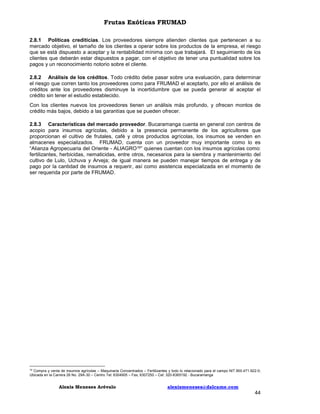 Frutas Exóticas FRUMAD
2.8.1 Políticas crediticias. Los proveedores siempre atienden clientes que pertenecen a su
mercado objetivo, el tamaño de los clientes a operar sobre los productos de la empresa, el riesgo
que se está dispuesto a aceptar y la rentabilidad mínima con que trabajará. El seguimiento de los
clientes que deberán estar dispuestos a pagar, con el objetivo de tener una puntualidad sobre los
pagos y un reconocimiento notorio sobre el cliente.
2.8.2 Análisis de los créditos. Todo crédito debe pasar sobre una evaluación, para determinar
el riesgo que corren tanto los proveedores como para FRUMAD el aceptarlo, por ello el análisis de
créditos ante los proveedores disminuye la incertidumbre que se pueda generar al aceptar el
crédito sin tener el estudio establecido.
Con los clientes nuevos los proveedores tienen un análisis más profundo, y ofrecen montos de
crédito más bajos, debido a las garantías que se pueden ofrecer.
2.8.3 Características del mercado proveedor. Bucaramanga cuenta en general con centros de
acopio para insumos agrícolas, debido a la presencia permanente de los agricultores que
proporcionan el cultivo de frutales, café y otros productos agrícolas, los insumos se venden en
almacenes especializados. FRUMAD, cuenta con un proveedor muy importante como lo es
“Alianza Agropecuaria del Oriente - ALIAGRO16” quienes cuentan con los insumos agrícolas como:
fertilizantes, herbicidas, nematicidas, entre otros, necesarios para la siembra y mantenimiento del
cultivo de Lulo, Uchuva y Arveja; de igual manera se pueden manejar tiempos de entrega y de
pago por la cantidad de insumos a requerir, así como asistencia especializada en el momento de
ser requerida por parte de FRUMAD.

Compra y venta de insumos agrícolas – Maquinaria Concentrados – Fertilizantes y todo lo relacionado para el campo NIT.900.471.922-0;
Ubicada en la Carrera 26 No. 29A-30 – Centro Tel: 6304905 – Fax; 6307250 – Cel: 320-8365192 - Bucaramanga
16

Alexis Meneses Arévalo

alexismeneses@dalcame.com

44

 