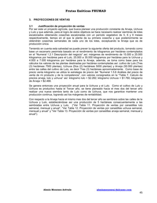 Frutas Exóticas FRUMAD
3. PROYECCIONES DE VENTAS
3.1
Justificación de proyección de ventas
Por ser este un proyecto agrícola, que busca planear una producción constante de Arveja, Uchuva
y Lulo y que además, para el logro de estos objetivos se hace necesario realizar siembras de lotes
escalonados obteniendo cosechas escalonadas con un período vegetativo de 5, 6 y 9 meses
respectivamente, tiempo en el que la planta da su primera cosecha y que posteriormente se
obtendrán cosechas semanales de cada uno de los lotes, exceptuando la Arveja que es de
producción única.
Teniendo en cuenta esta salvedad se puede prever la siguiente oferta del producto, tomando como
base un escenario pesimista basado en el rendimiento de kilogramos por hectárea contemplados
en el “Numeral 1.2.1 Descripción del negocio” así: márgenes de rendimiento de 15.000 a 25.000
kilogramos por hectárea para el Lulo, 25.000 a 35.000 kilogramos por hectárea para la Uchuva y
4.000 a 7.000 kilogramos por hectárea para la Arveja, además, se toma como base para los
cálculos los valores de las plantas destinadas por hectárea contempladas así: cultivo de Lulo (Tres
(3) hectáreas 7500 plantas), Uchuva (Dos (2) hectáreas 5000 plantas) y Arveja (50.000 plantas)
entre las calles del cultivo de Lulo, es decir Tres (3) hectáreas aproximadamente. Como base de
precio venta kilogramo se utiliza la estrategia de precio del “Numeral 1.5.6 Análisis del precio de
venta de mi producto y de la competencia”, con valores consignados en la “Tabla 7. Calculo de
precios arveja, lulo y uchuva” así: kilogramo lulo = $2.282; kilogramo Uchuva = $1.760; kilogramo
de Arveja = $2.468.
Se genera entonces una proyección anual para la Uchuva y el Lulo. Como el cultivo de Lulo y
Uchuva es productivo hasta el Tercer año, se tiene planeado hacia el mes dos del tercer año
realizar una nueva siembra tanto de Lulo como de Uchuva, que nos garantice mantener una
producción continua, logrando así los márgenes de rentabilidad.
Con respecto a la Arveja hacia el mismo mes dos del tercer año se sembrara sobre las calles de la
Uchuva y Lulo, estableciéndose así una producción de 5 hectáreas consecuentemente a las
sembradas entre Uchuva y Lulo. (“Ver Tabla 11. Proyección de ventas por canastillas lulo
semanal, mensual y anual”, “Ver Tabla 12. Proyección de ventas por canastillas uchuva semanal,
mensual y anual” y “Ver Tabla 13. Proyección de ventas por canastillas arveja semanal, mensual y
anual”).

Alexis Meneses Arévalo

alexismeneses@dalcame.com

45

 