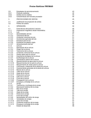 Frutas Exóticas FRUMAD
2.8
2.8.1
2.8.2
2.8.3

Estrategias de aprovisionamiento
Políticas crediticias
Análisis de los créditos
Características del mercado proveedor

43
44
44
44

3.

PROYECCIONES DE VENTAS

45

3.1
3.2

Justificación de proyección de ventas
Política de cartera

45
49

4.

OPERACIÓN

50

4.1
4.1.1
4.1.2
4.1.2.1
4.1.2.2
4.1.2.3
4.1.2.4
4.1.2.5
4.1.2.6
4.1.2.7
4.1.3
4.1.3.1
4.1.3.2
4.1.3.3
4.1.3.4
4.1.3.5
4.1.3.6
4.1.3.7
4.1.3.8
4.1.3.9
4.1.3.10
4.1.3.11
4.1.3.12
4.1.3.13
4.1.3.14
4.1.3.15
4.1.3.16
4.1.3.17
4.1.3.18
4.1.3.19
4.1.3.20
4.1.3.21
4.1.4
4.1.4.1
4.1.4.2
4.1.4.3
4.1.4.4
4.1.4.5
4.1.4.6
4.1.4.7
4.1.4.8
4.1.4.9
4.1.4.10
4.1.4.11
4.1.4.12
4.2

Ficha técnica del producto ó servicio
Polarización magnética celular fotosintética
Lulo
Generalidades del lulo
Taxonomía del lulo
Contenido nutricional de lulo
Condiciones agrícolas del lulo
Empaque para el lulo
Empaques de plástico rígido
Almacenamiento del lulo
Uchuva
Descripción de la uchuva
Origen de la uchuva
Taxonomía de la uchuva
Contenido nutricional de la uchuva
Suelos aptos para la uchuva
Importancia ecológica de la uchuva
Ecofisiología de la uchuva
Temperatura optima de la uchuva
Requerimientos de agua para la uchuva
Requerimientos de luz para la uchuva
Requerimiento de viento para la uchuva
Crecimiento y desarrollo de la planta de uchuva
Características generales de la planta de uchuva
Raíces de la uchuva
Tallos de la uchuva
Hojas de la uchuva
Flores de la uchuva
Cáliz de la uchuva
Fruto de la uchuva
Propagación de la uchuva
Empaque y embalaje de la uchuva
Arveja
Taxonomía y morfología de la arveja
Descripción botánica de la arveja
Raíz de la arveja
Tallo de la arveja
Hojas de la arveja
Flores de la arveja
Fruto de la arveja
Necesidades del cultivo de arveja
Variedades de arvejas
Usos de la arveja
Contenido proteínico de la arveja
Empaque y embalaje de la arveja
Estado de desarrollo

50
50
50
51
51
51
51
52
52
52
52
52
53
53
53
53
53
54
54
54
54
54
54
54
55
55
55
55
55
55
55
55
56
56
56
56
57
57
57
57
57
57
57
57
58
58

 