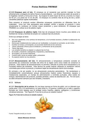 Frutas Exóticas FRUMAD
4.1.2.5 Empaque para el lulo. El empaque es el recipiente que permite manejar la fruta
eficientemente, protegerla de daños físicos y bacteriológicos. Las dimensiones están de acuerdo a
la fragilidad, tamaño y forma de la fruta. Su longitud no será mayor de 54 cm, el ancho no mayor
de 40 cm y no pasar de 12 cm de alto. El empaque no contiene más de 25 kg de lulo y serán
canastillas plásticas rígidas reutilizables.
Para empacar el producto existen diferentes empaques construidos en diferentes tipos de
materiales. Unos son más apropiados para proteger, exhibir y guardar el producto y otros
simplemente lo contienen sin brindar mayor protección y poca exhibición; El empaque que
FRUMAD va a utilizar es el de plástico rígido.
4.1.2.6 Empaques de plástico rígido. Este tipo de empaques tienen muchos usos debido a la
facilidad de manejo y facilidad de acople con cualquier tipo de producto.
Entre sus ventajas se tiene:











Son muy resistentes a los cambios de temperatura, a la humedad excesiva y facilitan la elaboración de
arrumes altos.
Disminuyen notablemente los costos por ser reutilizables. La duración en promedio, es de 6 años.
Facilitan el manejo y el transporte y se acomodan fácilmente en los camiones.
Tienen suficientes orificios para la ventilación y enfriamiento de los productos.
Tienen bajo peso.
Los variados tamaños se adaptan a cualquier tipo de fruta.
Es lavable y resistente a detergentes, limpiadores y desinfectantes.
Se acoplan y se arruman fácilmente.
Cuando están vacías se pueden apilar y almacenar.
Su aspecto exterior es muy atractivo.

4.1.2.7 Almacenamiento del lulo. El almacenamiento a temperatura ambiente consiste en
aprovechar las condiciones normales del clima de la región como único medio de conservar el
producto. Este sistema de almacenamiento no permite o dificulta el control de la temperatura y la
humedad relativa del ambiente. Esta técnica se puede mejorar utilizando la ventilación natural
controlada para enfriar el producto y mantener bajas las temperaturas dentro de la bodega.
En principio y de ser posible, no se almacenarán productos perecederos. Se recolectaran e
inmediatamente comercializaran porque almacenarlos implica costos financieros, equipos e
instalaciones especiales, un manejo de administración y controles puntuales, altos costos de
energía, deshidratación del producto, posibles pérdidas, costos de desinfección, etc. Por tal razón,
se debe almacenar siempre que sea rentable y necesario.
4.1.3

Uchuva

4.1.3.1 Descripción de la uchuva. Es una baya carnosa en forma de globo, con un diámetro que
oscila entre 1,25 y 2,5 centímetros y un peso entre 4 y 10 gramos, cubierto por un cáliz o capacho
formado por cinco sépalos que le protege contra insectos, pájaros, patógenos y condiciones
climáticas extremas. “Ver Figura16. Fruto de la uchuva en estadio maduro”
Figura 16. Fruto de la uchuva en estadio maduro

Fuente: Fotografía tomada por el autor

Alexis Meneses Arévalo

alexismeneses@dalcame.com

52

 