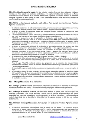 Frutas Exóticas FRUMAD
4.3.5.6 Fertilización para la arveja. En los estados iniciales, la arveja debe absorber nitrógeno
mientras no haya aporte de bacterias simbióticas. Se aplicará fertilizantes fosfatados en forma
localizada 15-30 días después de la siembra. Fertilización Orgánica. Se utilizará estiércol de animales,
gallinaza, cascarilla de arroz, pulpa de café. Estos materiales deberán haber sufrido un proceso de
transformación antes de su aplicación.
4.3.5.7 BPA en las labores culturales del cultivo. Para cumplir con las Buenas Prácticas
Agrícolas en este ítem:














Se utilizarán las técnicas de cultivo más recomendadas, encaminadas a reducir la posibilidad de erosión y
compactación del suelo, como lo son la labranza mínima y la protección de pendientes.
Se evitará el empleo de maquinaria pesada que compacte el suelo. Además, se mantendrá el suelo
limpio de residuos no orgánicos.
Las distancias de siembra son las adecuadas, y el terreno a sembrar dispone de un análisis de suelos el
cual indica que el terreno es apto para la siembra de Lulo y Uchuva (Anexo 1).
FRUMAD se asegurará de que la aplicación de fertilizantes esté basada en los requerimientos
nutricionales del cultivo con base en un análisis de suelo (Anexo XXX), para mantener su fertilidad por
medio de un uso racional de los recursos y los insumos y evitar la contaminación de aguas y suelos.
Para optimizar los beneficios y minimizar la pérdida de nutrientes, se debe determinar el momento de
aplicación del fertilizante.
Se llevará un registro de la existencia de fertilizantes en la unidad productiva. Se verificará que éstos
declaren su composición química (sobre el empaque o botella), y estén registrados oficialmente.
El almacenamiento de los fertilizantes cumplirá con los criterios de seguridad: estar separados de los
pesticidas; que estén en un área cubierta limpia y seca, y aislados del piso para evitar que se
humedezcan. No se mezclarán en un mismo espacio con alimentos, productos frescos o productos
terminados, como tampoco se guardarán en los sitios de residencia.
Se señalizaran las áreas de peligro y riesgos, con avisos sencillos y visibles a distancia.
Como se va a utilizar abonos naturales, FRUMAD, se asegurará debe conocer la fuente de la materia
orgánica, que estén totalmente compostados y seguros de su calidad, libres de contaminantes químicos o
biológicos.
Para el riego, FRUMAD, realizará acciones que propendan por la protección del recurso hídrico,
garantizando que no haya acceso de animales domésticos a la fuente de agua y no aplicar agroquímicos
y fertilizantes cerca de ella.
Se respetará la reglamentación de los acueductos municipales sobre volúmenes y formas de empleo de
riego.
Se utilizará un sistema de riego eficiente y económicamente viable para asegurar un adecuado manejo
del recurso hídrico. De igual forma, se monitoreará las fuentes de abastecimiento del agua de riego por
medio de un programa de mantenimiento y análisis químicos y microbiológicos para garantizar su
inocuidad y demostrar su calidad y pertinencia para regar cultivos, y realizar acciones correctivas en caso
de resultados adversos.

4.3.5

Manejo fitosanitario de la plantación

4.3.5.1 Plagas y enfermedades. Se realizarán prácticas que consistan en mantener al mínimo los
niveles de afectación a la planta y frutos ocasionados por plagas, enfermedades y malezas.
4.3.5.2 Manejo de malezas cultural. Se efectuarán durante la época seca y lluviosa para las
malezas (gramíneas y de hojas anchas), control cultural manual específicamente en forma
superficial con machete o azadón u otro implemento, en el área de cultivo. La frecuencia de
control dependerá de la densidad e intensidad de la época lluviosa y del tipo de maleza
predominante.
4.3.5.3 BPA en el manejo fitosanitario. Para cumplir con las Buenas Prácticas Agrícolas en este
ítem:


Se utilizarán herramientas desinfectadas para el manejo de las plantas. Se aplicarán técnicas
reconocidas de Manejo Integrado de Plagas —MIP— y usarán productos selectivos que sean específicos
para la maleza, la enfermedad o la plaga objetivo, los cuales tendrán un mínimo efecto sobre los
organismos benéficos, la vida acuática, la capa de ozono y los consumidores.
Alexis Meneses Arévalo

alexismeneses@dalcame.com

62

 