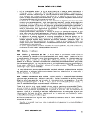 Frutas Exóticas FRUMAD









Para la implementación del MIP, se hará el reconocimiento de los tipos de plagas, enfermedades y
malezas que existen en la zona, con el fin de elegir los cultivos que se adapten a esas condiciones y
realizar los monitoreos y evaluaciones de signos y síntomas de plagas y enfermedades que permitan
tomar decisiones que involucren diferentes alternativas para el respectivo examen, donde el control
químico no sea la única opción viable de verificación, en caso de necesitar una persona especializada en
el tema se pedirá colaboración de personal experto del ICA.
La elección de los productos fitosanitarios es de suma importancia en el proceso productivo, ya que este
concepto involucra varios aspectos, a saber: justificación de la aplicación, mediante la verificación de la
presencia de síntomas o signos de las plagas o enfermedades; categoría toxicológica del producto, ya
que se debe fomentar el uso de plaguicidas registrados oficialmente y de baja toxicidad (categorías III y
IV); dosificación mínima eficiente para el control; rotación de producto para evitar resistencia de las
plagas y enfermedades a los agroquímicos, y competencia y conocimiento en la materia de quien
recomienda el producto (técnico debidamente calificado).
Los trabajadores recibirán entrenamiento en el manejo de equipos y la aplicación de pesticidas, de igual
forma, usarán ropa de protección adecuada para disminuir los riesgos de salud y seguridad. FRUMAD,
se asegurará de que antes de realizar una aplicación, conozcan el producto que van a utilizar.
La disposición de residuos sobrantes de productos fitosanitarios se harán de acuerdo con los
procedimientos reglamentados: El almacenamiento de plaguicidas se hará en un sitio diferente, en
ubicación apropiada, ventilada, segura, iluminada, lejos de otros materiales y resistente al fuego. Se
contará con los elementos necesarios para la medición y mezcla de agroquímicos y los medios para
manejar intoxicaciones; además, se tendrá a mano los teléfonos de hospitales, policía y dirección local de
salud para solución de emergencias.
Se llevarán registros de todas las labores realizadas en el proceso productivo, incluyendo postcosecha y
comercialización, de tal manera que se pueda trazar el producto.

4.3.6

Cosecha y recolección

4.3.6.1 Cosecha y recolección del lulo. Los frutos deben de cosecharse cuando inician el
proceso fisiológico de maduración, el cual se determina por la norma Icontec. Para la recolección
se usarán guantes de cuero para evitar lesiones causadas por espinas. La fruta debe agarrarse
del extremo superior y cortar con una tijera bien afilada, conservando un trozo de pedúnculo
tratando de no dañar la cáscara o cutícula del fruto para evitar pudriciones secundarias (producidas
por agentes patogénicos). Los frutos se manipularán con cuidado evitando golpes o magulladuras,
lo cual restará calidad en la durabilidad y rechazo del mercado; para esto, FRUMAD, capacitará al
personal que vaya a realizar esta labor.
Los frutos recolectados se colocarán en canastos pequeños, bandejas o cajas plásticas, evitando
que las brácteas se quiebren, debiendo colocarse en la sombra para disminuir la transpiración y
retardar el proceso de maduración.
4.3.6.2 Cosecha y recolección de la uchuva. La planta empieza su producción desde las ramas
inferiores hasta las superiores y del centro hacia fuera. Se hace un soqueo de la planta después
del primer año, lo que garantiza una formación de frutos sobre ramas nuevas y sanas. El período
útil de producción de la planta es de 8 a 11 meses, desde el momento de la primera cosecha. A
partir de entonces disminuye la productividad y la calidad de la fruta.
Desde de la siembra en el campo hasta la primera cosecha transcurren en promedio 150 días.
Una vez empieza la cosecha, ésta es continua, permitiendo realizar recolecciones semanales y en
ocasiones dos por semana, dependiendo de los grados de madurez y los requerimientos del
mercado. Como se va a realizar un adecuado manejo agronómico, el cultivo puede alcanzar una
vida productiva de hasta dos años, especialmente en lo relacionado con fertilización, podas,
controles fitosanitarios y suministro de agua.
A continuación se relacionan algunos ítems importantes que se van a tener en cuenta durante la
recolección de la fruta:


Cosechar en horas de la mañana una vez se haya secado el rocío, para evitar el manchado del cáliz y el
deterioro del fruto.

Alexis Meneses Arévalo

alexismeneses@dalcame.com

63

 