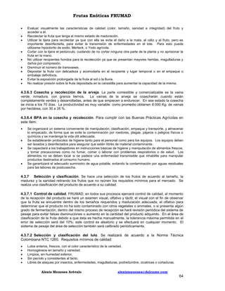 Frutas Exóticas FRUMAD










Evaluar visualmente las características de calidad (color, tamaño, sanidad e integridad) del fruto y
acceder a él.
Recolectar la fruta que tenga el mismo estado de maduración.
Utilizar la tijera para recolectar ya que con ella se evita el daño a la mata, al cáliz y al fruto, pero es
importante desinfectarla, para evitar la transmisión de enfermedades en el lote. Para esto puede
utilizarse hipoclorito de sodio, Merteck, o Yodo agrícola.
Cortar con la tijera el pedúnculo, cuidando de no cortar ninguna otra parte de la planta y no aprisionar la
fruta en la mano.
No utilizar recipientes hondos para la recolección ya que se presentan mayores heridas, magulladuras y
daños por compresión.
Disminuir el número de transvases.
Depositar la fruta con delicadeza y acomodarla en el recipiente y lugar temporal o en el empaque o
embalaje definitivos.
Evitar la exposición prolongada de la fruta al sol o la lluvia.
No realizar presión sobre la fruta depositada en la canastilla para aumentar la capacidad de la misma.

4.3.6.3 Cosecha y recolección de la arveja. La parte comestible y comercializable es la vaina
verde, inmadura, con granos tiernos.
La vainas de la arveja se cosecharán cuando están
completamente verdes y desarrolladas, antes de que empiecen a endurecer. En ese estado la cosecha
se inicia a los 70 días. La productividad es muy variable: como promedio obtienen 6.000 Kg. de vainas
por hectárea, con 30 a 35 %.
4.3.6.4 BPA en la cosecha y recolección. Para cumplir con las Buenas Prácticas Agrícolas en
este ítem:






Se organizará un sistema conveniente de manipulación, clasificación, empaque y transporte, y almacenar
lo empacado, de forma que se evite la contaminación por roedores, plagas, pájaros o peligros físicos o
químicos y se mantenga la vida útil adecuada.
Se establecerán protocolos de higiene tanto para el personal como para los equipos. Los equipos deben
ser lavados y desinfectados para asegurar que estén libres de material contaminante.
Se capacitará a los trabajadores en instrucciones básicas de higiene y manipulación de alimentos frescos,
y tomar precauciones como no fumar, comer o laborar con problemas respiratorios o de salud. Los
alimentos no se deben tocar si se padece una enfermedad transmisible que inhabilite para manipular
productos destinados al consumo humano.
Se garantizará el adecuado suministro de agua potable, evitando la contaminación por aguas residuales
para las labores de postcosecha.

4.3.7 Selección y clasificación. Se hace una selección de los frutos de acuerdo al tamaño, la
madurez y la sanidad retirando los frutos que no reúnen los requisitos mínimos para el mercado. Se
realiza una clasificación del producto de acuerdo a su calidad.
4.3.7.1 Control de calidad. FRUMAD, en todos sus procesos ejercerá control de calidad, al momento
de la recepción del producto se hará un examen visual, olfativo y táctil; el visual con el fin de observar
que la fruta se encuentre dentro de los tamaños requeridos y maduración adecuada; el olfativo para
determinar que el producto no ha sido contaminado con otros vegetales o animales, o si presenta algún
grado de fermentación; dentro del mismo proceso de recepción se hará revisión periódica del sistema de
pesaje para evitar falsas disminuciones o aumento en la cantidad del producto adquirido. En el área de
clasificación de la fruta debido a que ésta es hecha manualmente, la tolerancia máxima permitida en el
error de selección será del 10%; este control es aleatorio y se efectuará en cualquier momento. El
sistema de pesaje del área de selección también será calibrado periódicamente.
4.3.7.2 Selección y clasificación del lulo. Se realizará de acuerdo a la Norma Técnica
Colombiana NTC 1265. Requisitos mínimos de calidad:






Lulos enteros, frescos, con el color característico de la variedad.
Homogéneos en tamaño y variedad.
Limpios, sin humedad exterior.
Sin pecíolo y consistentes al tacto.
Libres de ataques por insectos, enfermedades, magulladuras, podredumbre, cicatrices o cortaduras.
Alexis Meneses Arévalo

alexismeneses@dalcame.com

64

 