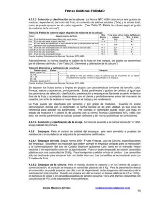 Frutas Exóticas FRUMAD
4.3.7.3 Selección y clasificación de la uchuva. La Norma NTC 4580 caracteriza seis grados de
madurez dependiendo del color del fruto, el contenido de sólidos solubles (°Brix) y la acidez total,
como se puede apreciar en el cuadro siguiente: (“Ver Tabla 25. Paleta de colores según el grado
de madurez de la uchuva”)
Tabla 25. Paleta de colores según el grado de madurez de la uchuva
Color

Aspecto externo del fruto

Cero
Uno

Fruto fisiológicamente desarrollado color verde oscuro.
Fruto de color verde un poco más claro.
El color verde se mantiene en la zona cercana al cáliz y hacia el centro del fruto
Dos
aparecen unas tonalidades anaranjadas.
Tres Fruto de color anaranjado claro con visos verdes hacia la zona del cáliz.
Cuatro Fruto de color anaranjado claro.
Cinco Fruto de color anaranjado.
Seis Fruto de color anaranjado intenso.

°Brix
Mínimo
9.4
11.4

% de ácido cítrico Índice de Madurez:
máximo
°Brix / % ácido
2.69
3.5
2.7
4.2

13.2

2.56

5.2

14.1
14.5
14.8
15.1

2.34
2.03
1.83
1.68

6
7.1
8.1
9

Fuente: Instituto Colombiano de Normas Técnicas, NTC 4580.

Adicionalmente, la Norma clasifica el calibre de la fruta en tres rangos, los cuales se determinan
por el diámetro del fruto: (“Ver Tabla 26. Diámetros y calibración de la uchuva”)
Tabla 26. Diámetros y calibración de la uchuva
Diámetro (mm)
Calibre
Menor o igual a 15
15,1-18
18,1 –20
20,1-22
Mayores o iguales a 22,1

Tolerancia
A
B
C
D
E

Se admite el 10% por número o peso de Uchuvas que se encuentren en un calibre
inmediatamente superior o inferior al especificado en el empaque.

Fuente: Instituto Colombiano de Normas Técnicas, NTC 4580.

Se separan los frutos sanos y limpios en grupos con características similares de tamaño, color,
firmeza, textura y apariencia, principalmente. Estos parámetros o grados de calidad, al igual que
los parámetros de selección, clasificación, presentación y empaque se fijaran de acuerdo al destino
final de la fruta o acordados directamente con el cliente y preferiblemente antes del momento de
cosecha con el fin de obtener el mejor flujo en el trabajo y en rendimiento.
La fruta puede ser clasificada por tamaños y por grado de madurez. Cuando no existe
comunicación directa con el comprador, la norma técnica es de gran utilidad, ya que sirve de
referencia para acordar los parámetros. Por ejemplo el comprador puede exigir una fruta en
estado de madurez 4 y calibre B, de acuerdo con la norma Técnica Colombiana NTC 4580; con
esto, los demás parámetros de calidad quedan definidos y así no hay posibilidad de confusiones.
4.3.7.4 Selección y clasificación de la arveja. Se hará de acuerdo a la norma técnica NTC 1250,
arveja calidad de primera.
4.3.8 Empaque. Para el control de calidad del empaque, este será sometido a pruebas de
resistencia o en su defecto se adquirirá de proveedores certificados.
4.3.8.1 Empaque del lulo. Según norma 5094 “Frutas Frescas. Lulo de Castilla, especificaciones
del empaque. Establece los requisitos que deben cumplir el empaque utilizado para la recolección
y la comercialización del lulo de Castilla Solanum quitoense Lam, tanto en el mercado fresco
nacional o de exportación como en la agroindustria. Para un buen empacado se usarán canastillas
plásticas con una capacidad de 25 Kg. Para transportar y exhibir la fruta al público. Las canastillas
sólo se destinarán para empacar lulo, sin darles otro uso. Las canastillas se acomodarán solo con
2 niveles de fruta.
4.3.8.2 Empaque de la uchuva. Para el manejo durante la cosecha y en los centros de acopio y
comercialización, el producto se empaca en canastillas plásticas de 8 Kg. Para la presentación directa
al consumidor, se puede empacar con cáliz o sin él, dependiendo de las exigencias del mercado y de la
manipulación post-cosecha. Cuando se empaca sin cáliz se hacen en bolsas plásticas de 0.5 a 1.0 Kg.,
en bandejas de icopor o en canastillas plásticas de tamaño pequeño (100 a 250 gramos) recubiertas con
una película de PVC o de polipropileno micro perforado.

Alexis Meneses Arévalo

alexismeneses@dalcame.com

65

 