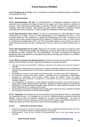 Frutas Exóticas FRUMAD
4.3.8.3 Empaque de la arveja. Para su empacado se utilizarán canastillas plásticas reutilizables
con capacidad de 30 kg.
4.3.9

Almacenamiento

4.3.9.1 Almacenamiento del lulo. El almacenamiento a temperatura ambiente consiste en
aprovechar las condiciones normales del clima de la región como único medio de conservar el
producto. Este sistema de almacenamiento no permite o dificulta el control de la temperatura y la
humedad relativa del ambiente. Esta técnica se puede mejorar utilizando la ventilación natural
controlada para enfriar el producto y mantener bajas las temperaturas dentro de la bodega.
4.3.9.2 Almacenamiento de la uchuva. La uchuva se almacenará con cáliz logrando así mayor
conservación de la fruta. Frutos con cáliz almacenados a una temperatura de 18ºC y a una
humedad relativa de 70% conservan su calidad aproximadamente por 20 días, mientras que los
frutos sin cáliz a esas mismas condiciones solo conservan su calidad por 3 días. Lo mismo ocurre
en condiciones de refrigeración a 6ºC y con 70% de humedad relativa, ya que el fruto con cáliz se
puede almacenar hasta por 30 días, mientras que el fruto sin cáliz solo se puede almacenar por 5
días.
4.3.9.3 Almacenamiento de la arveja. Después de la cosecha, las arvejas se conservan mejor
envainadas. Preferiblemente pueden ser refrigeradas, pues ésta pierde peso por evaporación en
condiciones de medio ambiente (10 a 12% diariamente). Así mismo, la utilización de empaques
apropiados para la manipulación y el transporte del producto es básica para conservar su calidad y
disminuir las pérdidas.
4.3.9.4 BPA en el proceso de almacenamiento. Durante todo el proceso se tendrá un manejo de
residuos-contaminantes y de salud, seguridad y bienestar de acuerdo a las BPA:









Todo tipo de residuo será identificado, clasificado y dispuesto de tal manera que pueda ser reciclado o
eliminado.
Los productos contaminantes como agroquímicos, aceites, combustibles y efluentes serán identificados y
dispuestos adecuadamente para que no causen contaminación al medio ambiente, a las personas o a los
animales.
Se establecerá un plan de manejo de los contaminantes tóxicos y se determinará el sitio de disposición.
Se fomentaran condiciones de trabajo seguras y saludables para los trabajadores, implementando
programas de capacitación sobre primeros auxilios, manejo del botiquín, normas de higiene,
procedimientos para accidentes y emergencias y entrenamiento para los que operan equipamiento
complejo o peligroso.
A los trabajadores se equiparan con ropa protectora apropiada de acuerdo con las instrucciones de
etiqueta sobre posibles riesgos de salud y seguridad. Aquellos que realizaran aplicaciones de productos
fitosanitarias en la parcela recibirán controles anuales de salud, los cuales estarán de acuerdo con las
pautas establecidas por los códigos de salud locales.
Se garantizará que la persona contratada esté vinculada a algún régimen de salud, y respetar las edades
para contratación de acuerdo con las disposiciones legales.

4.3.10 Transporte. El transporte de la finca productora a Bucaramanga se hace en camionetas
con capacidad de entre 1 a 3 toneladas en una vía de 7 kilómetros hasta la carretera troncal del
atlántico, hacia la altura del frigorífico vijagual del municipio de Bucaramanga. Las cajas se
empacan al interior de estos vehículos en arrumes de máximo 3 cajas, separadas en grupos por un
tabique de madera en forma horizontal; de esta manera se estabiliza la carga.
4.3.10.1



Definición de puntos críticos

Selección de la fruta en la cosecha: Para la cosecha la fruta no debe estar demasiado madura, sino firme,
ya que de lo contrario no resistiría el almacenamiento ni el transporte.
Almacenamiento: Tratar de que el tiempo de almacenamiento sea el más corto posible para los
productos.
Alexis Meneses Arévalo

alexismeneses@dalcame.com

66

 
