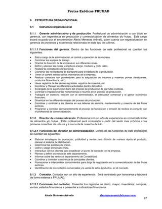 Frutas Exóticas FRUMAD
9. ESTRUCTURA ORGANIZACIONAL
9.1

Estructura organizacional

9.1.1 Gerente administrativo y de producción. Profesional de administración o con título en
gerencia, con experiencia en producción y comercialización de alimentos y/o frutas. Este cargo
estará ocupado por el emprendedor Alexis Meneses Arévalo, quien cuenta con especialización en
gerencia de proyectos y experiencia relacionada en este tipo de cultivos.
9.1.1.1 Funciones del gerente. Dentro de las funciones de este profesional se cuentan las
siguientes:

















Está a cargo de la administración, el control y operación de la empresa.
Coordinar los equipos de trabajo.
Orientar la dirección de la empresa en sus diferentes áreas.
Definir y planear las metas y objetivos a largo, mediano y corto plazo.
Realizar la contratación del personal.
Coordinar las necesidades de transporte para el traslado de la producción.
Tener un control estricto de los inventarios de la empresa.
Realizar contactos con proveedores para la adquisición de insumos y materias primas (fertilizantes,
productos fitosanitarios, etc.).
Llevar registros de las labores agrícolas, registros de cosecha, etc.
Coordinar y Planear las diferentes actividades dentro del cultivo.
Encargado de la supervisión diario del proceso de producción de las frutas exóticas.
Controlar e inspeccionar las herramientas e insumos en el proceso de producción.
Trabajará en estrecha relación con el administrador, el articulador comercial y el gestor económico
financiero.
Dinamizar en las diferentes etapas del proceso de producción.
Coordinar y controlar a los obreros en sus labores de siembra, mantenimiento y cosecha de las frutas
exóticas.
Programar y controlar permanentemente el proceso de facturación o emisión de recibos en conjunto con
el profesional de comercialización.

9.1.2 Director de comercialización. Profesional con un año de experiencia en comercialización
de alimentos y/o frutas. Este profesional será contratado a partir del sexto mes próximo a las
primeras cosechas de uchuva y a cerca de la cosecha de lulo.
9.1.2.1 Funciones del director de comercialización. Dentro de las funciones de este profesional
se cuentan las siguientes:










Elaborar estrategias de promoción, publicidad y ventas para difundir de manera rápida el producto,
planear el sistema de distribución.
Determinar las políticas de precio.
Definir y elegir el mercado meta.
Interactuar con los clientes para establecer un punto de contacto con la empresa.
Planear y definir las metas de este departamento.
Informar sobre las ventas al departamento de Contabilidad.
Coordinar y controlar la cobranza de principales clientes.
Promocionar e intercambiar conocimientos para dirigir la negociación en la comercialización de las frutas
exóticas.
Identificación de los contactos comerciales y la venta de estos productos, en el mercado.

9.1.3 Contador. Contador con un año de experiencia. Será contratado por honorarios y laborará
de forma externa a FRUMAD.
9.1.3.1 Funciones del contador. Presentar los registros de diario, mayor, inventarios, compras,
ventas, estados financieros a presentar e indicadores financieros.
Alexis Meneses Arévalo

alexismeneses@dalcame.com

87

 