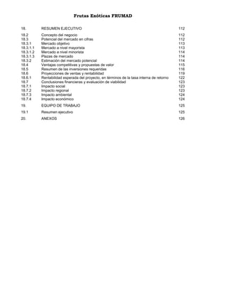Frutas Exóticas FRUMAD
18.

RESUMEN EJECUTIVO

112

18.2
18.3
18.3.1
18.3.1.1
18.3.1.2
18.3.1.3
18.3.2
18.4
18.5
18.6
18.6.1
18.7
18.7.1
18.7.2
18.7.3
18.7.4

Concepto del negocio
Potencial del mercado en cifras
Mercado objetivo
Mercado a nivel mayorista
Mercado a nivel minorista
Plazas de mercado
Estimación del mercado potencial
Ventajas competitivas y propuestas de valor
Resumen de las inversiones requeridas
Proyecciones de ventas y rentabilidad
Rentabilidad esperada del proyecto, en términos de la tasa interna de retorno
Conclusiones financieras y evaluación de viabilidad
Impacto social
Impacto regional
Impacto ambiental
Impacto económico

112
112
113
113
114
114
114
115
116
119
122
123
123
123
124
124

19.

EQUIPO DE TRABAJO

125

19.1

Resumen ejecutivo

125

20.

ANEXOS

126

 