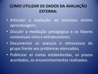 COMO UTILIZAR OS DADOS DA AVALIAÇÃO EXTERNA: A Interpretação e análise  das informações permite:Diagnosticar os aspectos que necessitam de intervenções pedagógicas;Extrair diretrizes para novas soluções dos problemas de aprendizagem indicados;Que os professores se organizem e produzam explicações plausíveis para os problemas que envolvem  escola;