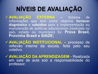 NÍVEIS DE AVALIAÇÃONÍVEIS DE AVALIAÇÃOAVALIAÇÃO EXTERNA – Sistema de informações que tem como objetivo fornecer diagnóstico e subsídios para a implementação ou manutenção de políticas educacionais (realizada no país, estado ou município) Ex: Prova Brasil, Provinha Brasil e SIADE;