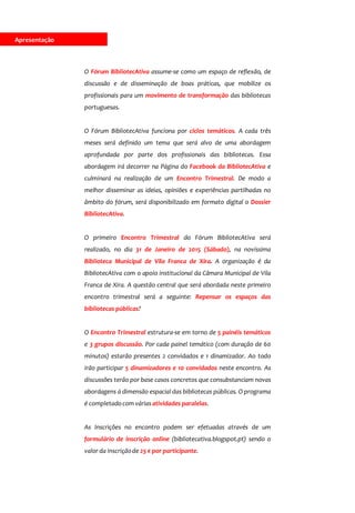 Apresentação
O Fórum BibliotecAtiva assume-se como um espaço de reflexão, de
discussão e de disseminação de boas práticas, que mobilize os
profissionais para um movimento de transformação das bibliotecas
portuguesas.
O Fórum BibliotecAtiva funciona por ciclos temáticos. A cada três
meses será definido um tema que será alvo de uma abordagem
aprofundada por parte dos profissionais das bibliotecas. Essa
abordagem irá decorrer na Página do Facebook da BibliotecAtiva e
culminará na realização de um Encontro Trimestral. De modo a
melhor disseminar as ideias, opiniões e experiências partilhadas no
âmbito do fórum, será disponibilizado em formato digital o Dossier
BibliotecAtiva.
O primeiro Encontro Trimestral do Fórum BibliotecAtiva será
realizado, no dia 31 de Janeiro de 2015 (Sábado), na novíssima
Biblioteca Municipal de Vila Franca de Xira. A organização é da
BibliotecAtiva com o apoio institucional da Câmara Municipal de Vila
Franca de Xira. A questão central que será abordada neste primeiro
encontro trimestral será a seguinte: Repensar os espaços das
bibliotecas públicas?
O Encontro Trimestral estrutura-se em torno de 5 painéis temáticos
e 3 grupos discussão. Por cada painel temático (com duração de 60
minutos) estarão presentes 2 convidados e 1 dinamizador. Ao todo
irão participar 5 dinamizadores e 10 convidados neste encontro. As
discussões terão por base casos concretos que consubstanciam novas
abordagens à dimensão espacial das bibliotecas públicas. O programa
é completadocom várias atividades paralelas.
As Inscrições no encontro podem ser efetuadas através de um
formulário de inscrição online (bibliotecativa.blogspot.pt) sendo o
valor da inscriçãode 25 € por participante.
ApresentaçãoApresentação
 