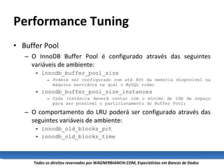 Performance Tuning Buffer Pool O InnoDB Buffer Pool é configurado através das seguintes variáveis de ambiente: innodb_buffer_pool_size Poderá ser configurado com até 80% da memória disponível na máquina servidora na qual o MySQL roda; innodb_buffer_pool_size_instances Cada instância deverá contar com o mínimo de 1GB de espaço para ser possível o particionamento do Buffer Pool; O comportamento do LRU poderá ser configurado através das seguintes variáveis de ambiente: innodb_old_blocks_pct innodb_old_blocks_time 