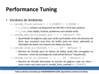 Performance Tuning Variáveis de Ambiente innodb_flush_method = [ O_DIRECT | O_DSYNC ] O_DIRECT , estável e já disponível em MS Win e Unix Like systems; O_SYNC , mais rápido, instável, problemas com  double write ; innodb_max_dirty_pages_pct = % - (default 90) Quantidade de páginas sujas que serão acumuladas antes do processo de flush, que esvaziará essa área do buffer pool em disco, aplicando as alterações de dados nos arquivos de dados em disco; innodb_read_io_threads = 1 ... 64 – default 4 Número de threads para ler blocos de dados ainda não carregados na memória – início da estratégia de  read-ahead  (leitura *sequêncial); innodb_write_io_threads =  1 ... 64 – default 4 Número de threads destinadas às escritas de páginas sujas em disco – caso o valor seja maior que 4, innodb_flush_method =  O_DIRECT ; 