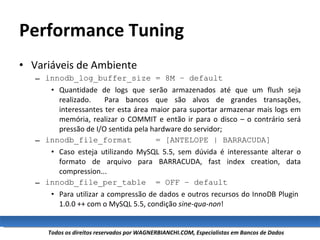 Performance Tuning Variáveis de Ambiente innodb_log_buffer_size = 8M – default Quantidade de logs que serão armazenados até que um flush seja realizado.  Para bancos que são alvos de grandes transações, interessantes ter esta área maior para suportar armazenar mais logs em memória, realizar o COMMIT e então ir para o disco – o contrário será pressão de I/O sentida pela hardware do servidor; innodb_file_format  = [ANTELOPE | BARRACUDA] Caso esteja utilizando MySQL 5.5, sem dúvida é interessante alterar o formato de arquivo para BARRACUDA, fast index creation, data compression... innodb_file_per_table  = OFF – default Para utilizar a compressão de dados e outros recursos do InnoDB Plugin  1.0.0 ++ com o MySQL 5.5, condição  sine-qua-non ! 