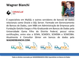 Wagner Bianchi   É especialista em MySQL e outros servidores de bancos de dados relacionais como Oracle e SQL Server. Formado em Gerenciamento de Bancos de Dados, com MBA em Administração de Empresas pela Fundação Getúlio Vargas e Pós-Graduando em Bancos de Dados pela Universidade Gama Filho do Distrito Federal, possui várias certificações, entre elas a SCMA, SCMDEV, SCMDBA e SCMCDBA. Atualmente é Consultor Sênior em bancos de dados pela  WAGNERBIANCHI.COM . 