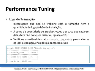 Performance Tuning Logs de Transação Interessante que não se trabalhe com o tamanho nem a quantidade de logs padrão de instalação; A soma da quantidade de arquivos vezes o espaço que cada um deles têm não pode ser maior ou igual à 4GB; Verifique a variável de status  Innodb_log_waits  para saber se os logs estão pequenos para a operação atual; mysql> SHOW STATUS LIKE 'innodb_log_waits'; +------------------+-------+ | Variable_name  | Value | +------------------+-------+ | Innodb_log_waits | 21  | +------------------+-------+ 1 row in set (0.00 sec) 