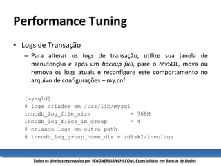 Performance Tuning Logs de Transação Para alterar os logs de transação, utilize sua janela de manutenção e após um  backup full , pare o MySQL, mova ou remova os logs atuais e reconfigure este comportamento no arquivo de configurações – my.cnf: [mysqld] # logs criados em /var/lib/mysql innodb_log_file_size  = 768M innodb_log_files_in_group  = 4 # criando logs em outro path # innodb_log_group_home_dir = /disk2/innologs 