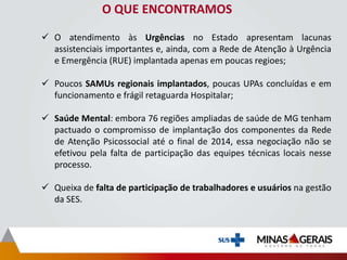 O QUE ENCONTRAMOS
 O atendimento às Urgências no Estado apresentam lacunas
assistenciais importantes e, ainda, com a Rede de Atenção à Urgência
e Emergência (RUE) implantada apenas em poucas regioes;
 Poucos SAMUs regionais implantados, poucas UPAs concluídas e em
funcionamento e frágil retaguarda Hospitalar;
 Saúde Mental: embora 76 regiões ampliadas de saúde de MG tenham
pactuado o compromisso de implantação dos componentes da Rede
de Atenção Psicossocial até o final de 2014, essa negociação não se
efetivou pela falta de participação das equipes técnicas locais nesse
processo.
 Queixa de falta de participação de trabalhadores e usuários na gestão
da SES.
 