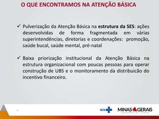 O QUE ENCONTRAMOS NA ATENÇÃO BÁSICA
 Pulverização da Atenção Básica na estrutura da SES: ações
desenvolvidas de forma fragmentada em várias
superintendências, diretorias e coordenações: promoção,
saúde bucal, saúde mental, pré-natal
 Baixa priorização institucional da Atenção Básica na
estrutura organizacional com poucas pessoas para operar
construção de UBS e o monitoramento da distribuicão do
incentivo financeiro.
.
 