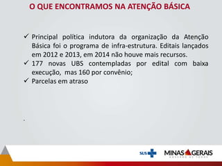 O QUE ENCONTRAMOS NA ATENÇÃO BÁSICA
 Principal política indutora da organização da Atenção
Básica foi o programa de infra-estrutura. Editais lançados
em 2012 e 2013, em 2014 não houve mais recursos.
 177 novas UBS contempladas por edital com baixa
execução, mas 160 por convênio;
 Parcelas em atraso
.
 
