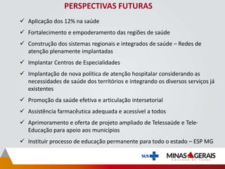 PERSPECTIVAS FUTURAS
 Aplicação dos 12% na saúde
 Fortalecimento e empoderamento das regiões de saúde
 Construção dos sistemas regionais e integrados de saúde – Redes de
atenção plenamente implantadas
 Implantar Centros de Especialidades
 Implantação de nova política de atenção hospitalar considerando as
necessidades de saúde dos territórios e integrando os diversos serviços já
existentes
 Promoção da saúde efetiva e articulação intersetorial
 Assistência farmacêutica adequada e acessível a todos
 Aprimoramento e oferta de projeto ampliado de Telessaúde e Tele-
Educação para apoio aos municípios
 Instituir processo de educação permanente para todo o estado – ESP MG
 