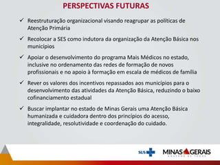PERSPECTIVAS FUTURAS
 Reestruturação organizacional visando reagrupar as políticas de
Atenção Primária
 Recolocar a SES como indutora da organização da Atenção Básica nos
municípios
 Apoiar o desenvolvimento do programa Mais Médicos no estado,
inclusive no ordenamento das redes de formação de novos
profissionais e no apoio à formação em escala de médicos de família
 Rever os valores dos incentivos repassados aos municípios para o
desenvolvimento das atividades da Atenção Básica, reduzindo o baixo
cofinanciamento estadual
 Buscar implantar no estado de Minas Gerais uma Atenção Básica
humanizada e cuidadora dentro dos princípios do acesso,
integralidade, resolutividade e coordenação do cuidado.
 