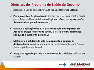 Diretrizes do Programa de Saúde do Governo
 Defender a Saúde como Direito de todos e Dever do Estado;
 Planejamento e Regionalização: Fortalecer e Integrar o Setor Saúde
como Fator de Desenvolvimento Regional: ‘Ouvir para governar’ e
‘Descentralizar para desenvolver’;
 Garantir a aplicação dos 12% da arrecadação dos impostos em
Ações e Serviços Públicos de Saúde, e lutar pelo financiamento
adequado e suficiente para o SUS;
 Melhorar a qualidade de vida da população e superar as
desigualdades, com investimentos na implementação do SUS como
sistema público e universal;
 Assegurar a gestão participativa e o controle social nas políticas de
Estado.
 