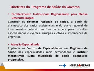 Diretrizes do Programa de Saúde do Governo
• Fortalecimento Institucional Regionalizado para Efetiva
Descentralização:
Construir os sistemas regionais de saúde, a partir do
diagnóstico dos vazios assistenciais e do plano regional de
investimentos (intervir nas filas de espera para consultas
especializadas e exames, cirurgias eletivas e internações de
urgência).
• Atenção Especializada:
Implantar os Centros de Especialidades nas Regionais de
Saúde nas especialidades mais demandadas e instituir
mecanismos supra municipais de apoio diagnóstico
progressivo.
 