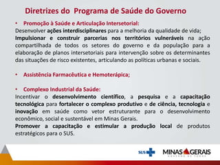 Diretrizes do Programa de Saúde do Governo
• Promoção à Saúde e Articulação Intersetorial:
Desenvolver ações interdisciplinares para a melhoria da qualidade de vida;
Impulsionar e construir parcerias nos territórios vulneráveis na ação
compartilhada de todos os setores do governo e da população para a
elaboração de planos intersetoriais para intervenção sobre os determinantes
das situações de risco existentes, articulando as políticas urbanas e sociais.
• Assistência Farmacêutica e Hemoterápica;
• Complexo Industrial da Saúde:
Incentivar o desenvolvimento científico, a pesquisa e a capacitação
tecnológica para fortalecer o complexo produtivo e de ciência, tecnologia e
inovação em saúde como vetor estruturante para o desenvolvimento
econômico, social e sustentável em Minas Gerais.
Promover a capacitação e estimular a produção local de produtos
estratégicos para o SUS.
 