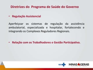 Diretrizes do Programa de Saúde do Governo
• Regulação Assistencial
Aperfeiçoar os sistemas de regulação da assistência
ambulatorial, especializada e hospitalar, fortalecendo e
integrando os Complexos Reguladores Regionais.
• Relação com os Trabalhadores e Gestão Participativa.
 