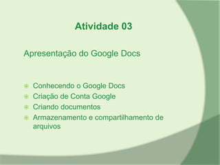 Atividade 03

Apresentação do Google Docs


 Conhecendo o Google Docs
 Criação de Conta Google
 Criando documentos
 Armazenamento e compartilhamento de
  arquivos
 