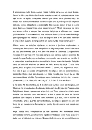 E precisamos muito disso, porque nossa história clama por um novo tempo.
Olinda já foi a bela Marim dos Caetés: setenta e cinco mil indígenas desse povo
tupi viviam na região, uma gente valente que comeu até o primeiro bispo do
Brasil, mas acabou escravizada e dizimada pela cruz e pela espada da empresa
colonial, porque atrapalhava a exploração das riquezas daqui. O que a escola
deve dizer aos nossos filhos sobre essa memória?! Afinal, há sangue de índio
em nossas mãos e sangue das escravas indígenas e africanas em nossas
próprias veias! E esse extermínio que se fez no litoral continua sendo feito hoje
pelo agronegócio no interior. O que as religiões têm a ver com essa história?
Como podem ajudar a tornar possível um outro mundo, mais humanizado?
Muitas vezes as religiões ajudaram e ajudam a justificar explorações e
dominações. Mas quando bem interpretada a religião é paixão, é amor pelo ideal
da vida em confronto com o real, em seus limites e violências. A experiência
religiosa deve ser razoável, mas está sempre para além da razão: é exercício do
desejo humano frente à consciência de pouco poder para a gente ser na vida, é
a imaginativa antecipação de uma realidade de paz ainda inexistente. Religião
deve ser antídoto à loucura de existir em meio a tanta injustiça: “O que mais
penso, testo e explico: todo-o-mundo é louco. O senhor, eu, as pessoas todas.
Por isso é que se carece principalmente de religião: para se desendoidecer,
desdoidar. Reza é que sara loucura. (...) Muita religião, seu moço! Eu cá, não
perco ocasião de religião. Aproveito de todas, bebo água de todo rio... Uma só,
para mim é pouca, talvez não me chegue”, já dizia o Guimarães Rosa.
E no último 15 de setembro, na III Conferência Mundial sobre as Religiões, em
Montreal, foi promulgada a Declaração Universal dos Direitos da Pessoa pelas
Religiões do Mundo, que em seu artigo I diz que “Toda pessoa tem direito a ser
tratada com respeito como ser humano e tem o dever de tratar as demais
pessoas com respeito e como seres humanos que são, sob o espírito da
irmandade”. Então, quando bem entendidas, as religiões podem nos unir em
torno de um mandamento humanizante: cuidar do outro como você deseja ser
cuidado.
Hoje, cresce essa compreensão de que devemos nos reconhecer como
comunidade humana, geneticamente ligada com todos os seres vivos, evoluindo
junto com a totalidade do cosmos. Nossa existência deve ser concebida como
 