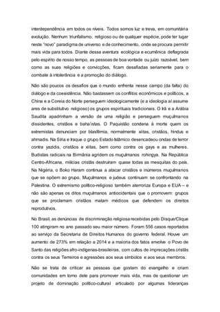 interdependência em todos os níveis. Todos somos luz e treva, em comunitária
evolução. Nenhum triunfalismo, religioso ou de qualquer espécie, pode ter lugar
neste “novo” paradigma de universo e de conhecimento, onde se procura permitir
mais vida para todos. Diante dessa aventura ecológica e ecumênica deflagrada
pelo espírito de nosso tempo, as pessoas de boa vontade ou juízo razoável, bem
como as suas religiões e convicções, ficam desafiadas seriamente para o
combate à intolerância e a promoção do diálogo.
Não são poucos os desafios que o mundo enfrenta nesse campo (da falta) do
diálogo e da coexistência. Não bastassem os conflitos econômicos e políticos, a
China e a Coreia do Norte perseguem ideologicamente (e a ideologia aí assume
ares de substitutivo religioso) os grupos espirituais tradicionais. O Irã e a Arábia
Saudita apadrinham a versão de uma religião e perseguem muçulmanos
dissidentes, cristãos e baha’istas. O Paquistão condena à morte quem os
extremistas denunciam por blasfêmia, normalmente xiitas, cristãos, hindus e
ahmadis. Na Síria e Iraque o grupo Estado Islâmico desencadeou ondas de terror
contra yazidis, cristãos e xiitas, bem como contra os gays e as mulheres.
Budistas radicais na Birmânia agridem os muçulmanos rohingya. Na República
Centro-Africana, milícias cristãs destruíram quase todas as mesquitas do país.
Na Nigéria, o Boko Haram continua a atacar cristãos e inúmeros muçulmanos
que se opõem ao grupo. Muçulmanos e judeus continuam se confrontando na
Palestina. O extremismo político-religioso também aterroriza Europa e EUA – e
não são apenas os ditos muçulmanos antiocidentais que o promovem: grupos
que se proclamam cristãos matam médicos que defendem os direitos
reprodutivos.
No Brasil, as denúncias de discriminação religiosa recebidas pelo Disque/Clique
100 atingiram no ano passado seu maior número. Foram 556 casos reportados
ao serviço da Secretaria de Direitos Humanos do governo federal. Houve um
aumento de 273% em relação a 2014 e a maioria dos fatos envolve o Povo de
Santo das religiões afro-indígenas-brasileiras, com cultos de imprecações cristãs
contra os seus Terreiros e agressões aos seus símbolos e aos seus membros.
Não se trata de criticar as pessoas que gostam do evangelho e criam
comunidades em torno dele para promover mais vida, mas de questionar um
projeto de dominação político-cultural articulado por algumas lideranças
 
