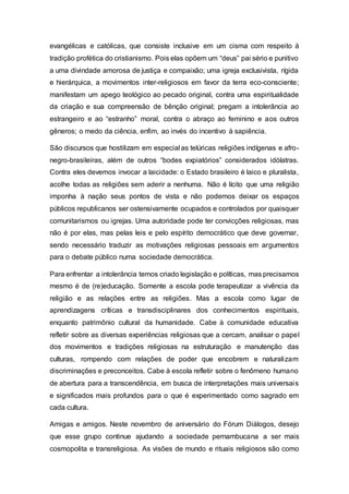 evangélicas e católicas, que consiste inclusive em um cisma com respeito à
tradição profética do cristianismo. Pois elas opõem um “deus” pai sério e punitivo
a uma divindade amorosa de justiça e compaixão; uma igreja exclusivista, rígida
e hierárquica, a movimentos inter-religiosos em favor da terra eco-consciente;
manifestam um apego teológico ao pecado original, contra uma espiritualidade
da criação e sua compreensão de bênção original; pregam a intolerância ao
estrangeiro e ao “estranho” moral, contra o abraço ao feminino e aos outros
gêneros; o medo da ciência, enfim, ao invés do incentivo à sapiência.
São discursos que hostilizam em especial as telúricas religiões indígenas e afro-
negro-brasileiras, além de outros “bodes expiatórios” considerados idólatras.
Contra eles devemos invocar a laicidade: o Estado brasileiro é laico e pluralista,
acolhe todas as religiões sem aderir a nenhuma. Não é lícito que uma religião
imponha à nação seus pontos de vista e não podemos deixar os espaços
públicos republicanos ser ostensivamente ocupados e controlados por quaisquer
comunitarismos ou igrejas. Uma autoridade pode ter convicções religiosas, mas
não é por elas, mas pelas leis e pelo espírito democrático que deve governar,
sendo necessário traduzir as motivações religiosas pessoais em argumentos
para o debate público numa sociedade democrática.
Para enfrentar a intolerância temos criado legislação e políticas, mas precisamos
mesmo é de (re)educação. Somente a escola pode terapeutizar a vivência da
religião e as relações entre as religiões. Mas a escola como lugar de
aprendizagens críticas e transdisciplinares dos conhecimentos espirituais,
enquanto patrimônio cultural da humanidade. Cabe à comunidade educativa
refletir sobre as diversas experiências religiosas que a cercam, analisar o papel
dos movimentos e tradições religiosas na estruturação e manutenção das
culturas, rompendo com relações de poder que encobrem e naturalizam
discriminações e preconceitos. Cabe à escola refletir sobre o fenômeno humano
de abertura para a transcendência, em busca de interpretações mais universais
e significados mais profundos para o que é experimentado como sagrado em
cada cultura.
Amigas e amigos. Neste novembro de aniversário do Fórum Diálogos, desejo
que esse grupo continue ajudando a sociedade pernambucana a ser mais
cosmopolita e transreligiosa. As visões de mundo e rituais religiosos são como
 