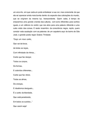 um arco-íris, em que cada um pode embelezar a sua cor, mas consciente de que
ela vai aparecer ainda mais bonita dentro do espectro das colorações do mundo,
que se originam da mesma luz, transcendente. Quem sabe, é tempo de
ensaiarmos uma grande ciranda das culturas, com sons diferentes para sonhos
iguais, e um silêncio no centro que nos abra para uma palavra diferente e uma
outra visão das coisas. E neste novembro da consciência negra, repito, quero
concluir esta saudação com as palavras de um sapateiro aqui do bairro de São
José, o grande poeta negro Solano Trindade:
“Ouço um novo canto,
Que sai da boca,
de todas as raças,
Com infinidade de ritmos...
Canto que faz dançar,
Todos os corpos,
De formas,
E coloridos diferentes...
Canto que faz vibrar,
Todas as almas,
De crenças,
E idealismos desiguais...
É o canto da liberdade,
Que está penetrando,
Em todos os ouvidos...”
Que assim seja!
 