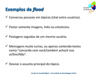 Exemplos de flood
 Conversas pessoais em tópicos (chat entre usuários).

 Postar somente imagens, links ou emoticons.

 Postagens seguidas de um mesmo usuário.

 Mensagens muito curtas, ou apenas contendo textos
  como:"concordo com você/também acho/é isso
  aí/Sim/Não“.

 Desviar o assunto principal do tópico.

                  Escolas do Amanhã Digital – Comunidade de Aprendizagem Online
 