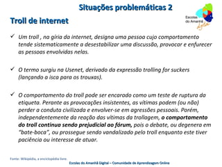 Situações problemáticas 2
Troll de internet
 Um troll , na gíria da internet, designa uma pessoa cujo comportamento
  tende sistematicamente a desestabilizar uma discussão, provocar e enfurecer
  as pessoas envolvidas nelas.

 O termo surgiu na Usenet, derivado da expressão trolling for suckers
  (lançando a isca para os trouxas).

 O comportamento do troll pode ser encarado como um teste de ruptura da
  etiqueta. Perante as provocações insistentes, as vítimas podem (ou não)
  perder a conduta civilizada e envolver-se em agressões pessoais. Porém,
  independentemente da reação das vítimas da trollagem, o comportamento
  do troll continua sendo prejudicial ao fórum, pois o debate, ou degenera em
  “bate-boca”, ou prossegue sendo vandalizado pelo troll enquanto este tiver
  paciência ou interesse de atuar.

Fonte: Wikipédia, a enciclopédia livre.
                                          Escolas do Amanhã Digital – Comunidade de Aprendizagem Online
 